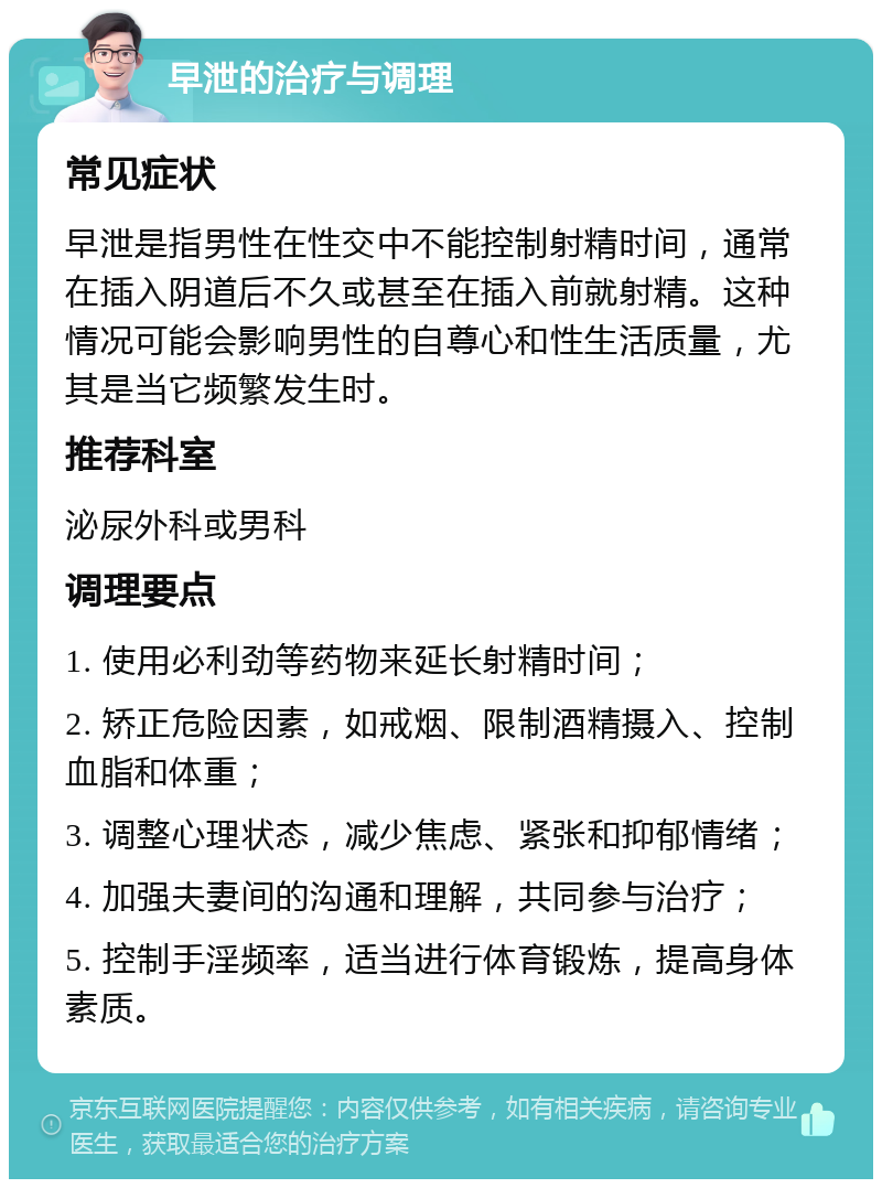 早泄的治疗与调理 常见症状 早泄是指男性在性交中不能控制射精时间，通常在插入阴道后不久或甚至在插入前就射精。这种情况可能会影响男性的自尊心和性生活质量，尤其是当它频繁发生时。 推荐科室 泌尿外科或男科 调理要点 1. 使用必利劲等药物来延长射精时间； 2. 矫正危险因素，如戒烟、限制酒精摄入、控制血脂和体重； 3. 调整心理状态，减少焦虑、紧张和抑郁情绪； 4. 加强夫妻间的沟通和理解，共同参与治疗； 5. 控制手淫频率，适当进行体育锻炼，提高身体素质。