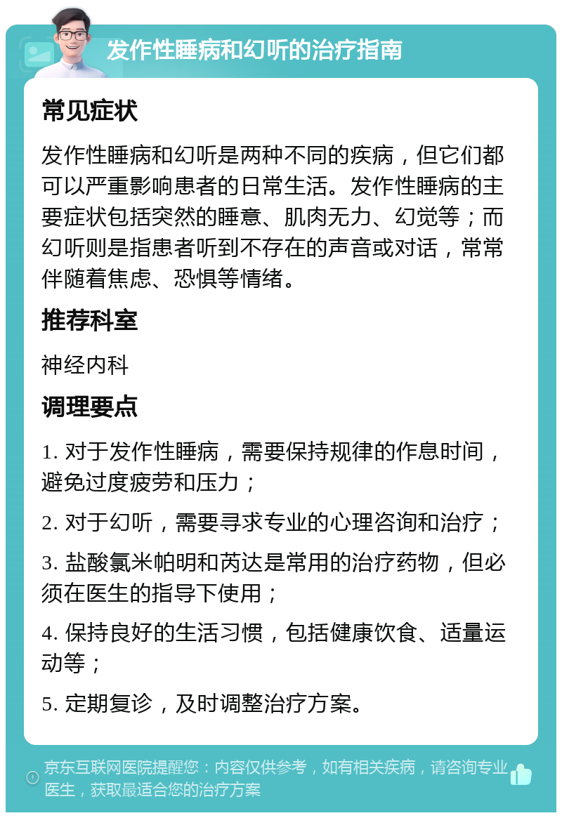 发作性睡病和幻听的治疗指南 常见症状 发作性睡病和幻听是两种不同的疾病，但它们都可以严重影响患者的日常生活。发作性睡病的主要症状包括突然的睡意、肌肉无力、幻觉等；而幻听则是指患者听到不存在的声音或对话，常常伴随着焦虑、恐惧等情绪。 推荐科室 神经内科 调理要点 1. 对于发作性睡病，需要保持规律的作息时间，避免过度疲劳和压力； 2. 对于幻听，需要寻求专业的心理咨询和治疗； 3. 盐酸氯米帕明和芮达是常用的治疗药物，但必须在医生的指导下使用； 4. 保持良好的生活习惯，包括健康饮食、适量运动等； 5. 定期复诊，及时调整治疗方案。