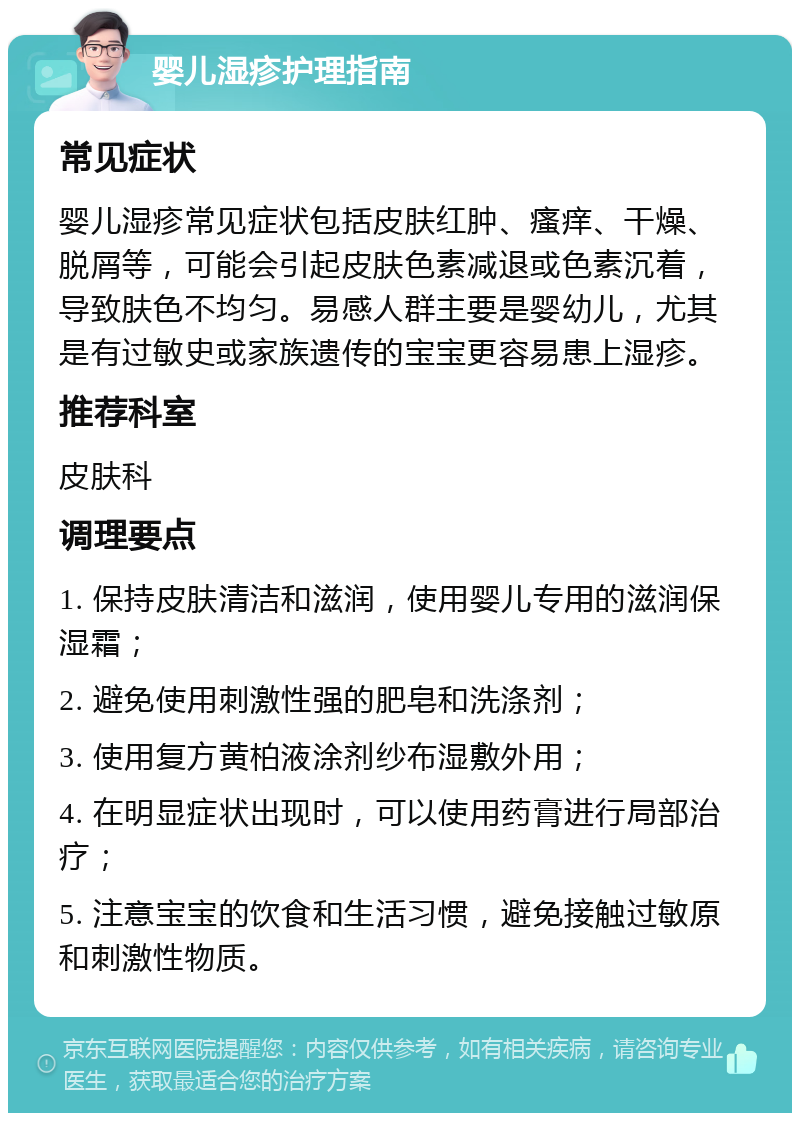 婴儿湿疹护理指南 常见症状 婴儿湿疹常见症状包括皮肤红肿、瘙痒、干燥、脱屑等，可能会引起皮肤色素减退或色素沉着，导致肤色不均匀。易感人群主要是婴幼儿，尤其是有过敏史或家族遗传的宝宝更容易患上湿疹。 推荐科室 皮肤科 调理要点 1. 保持皮肤清洁和滋润，使用婴儿专用的滋润保湿霜； 2. 避免使用刺激性强的肥皂和洗涤剂； 3. 使用复方黄柏液涂剂纱布湿敷外用； 4. 在明显症状出现时，可以使用药膏进行局部治疗； 5. 注意宝宝的饮食和生活习惯，避免接触过敏原和刺激性物质。