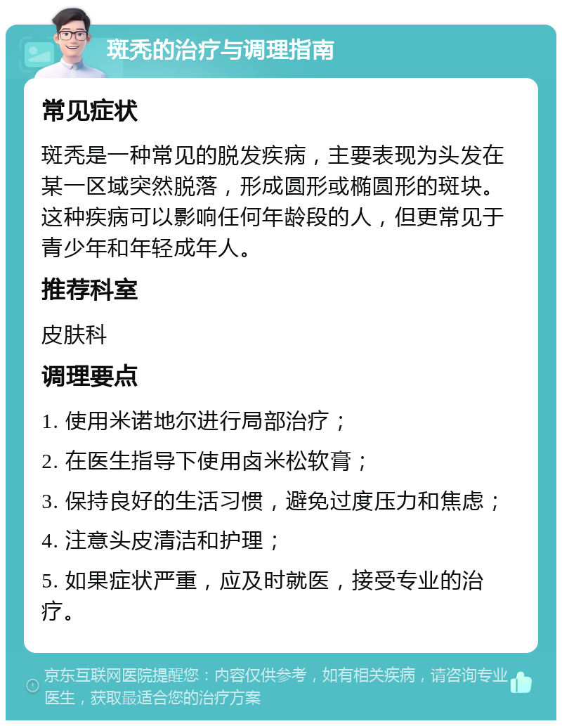 斑秃的治疗与调理指南 常见症状 斑秃是一种常见的脱发疾病，主要表现为头发在某一区域突然脱落，形成圆形或椭圆形的斑块。这种疾病可以影响任何年龄段的人，但更常见于青少年和年轻成年人。 推荐科室 皮肤科 调理要点 1. 使用米诺地尔进行局部治疗； 2. 在医生指导下使用卤米松软膏； 3. 保持良好的生活习惯，避免过度压力和焦虑； 4. 注意头皮清洁和护理； 5. 如果症状严重，应及时就医，接受专业的治疗。