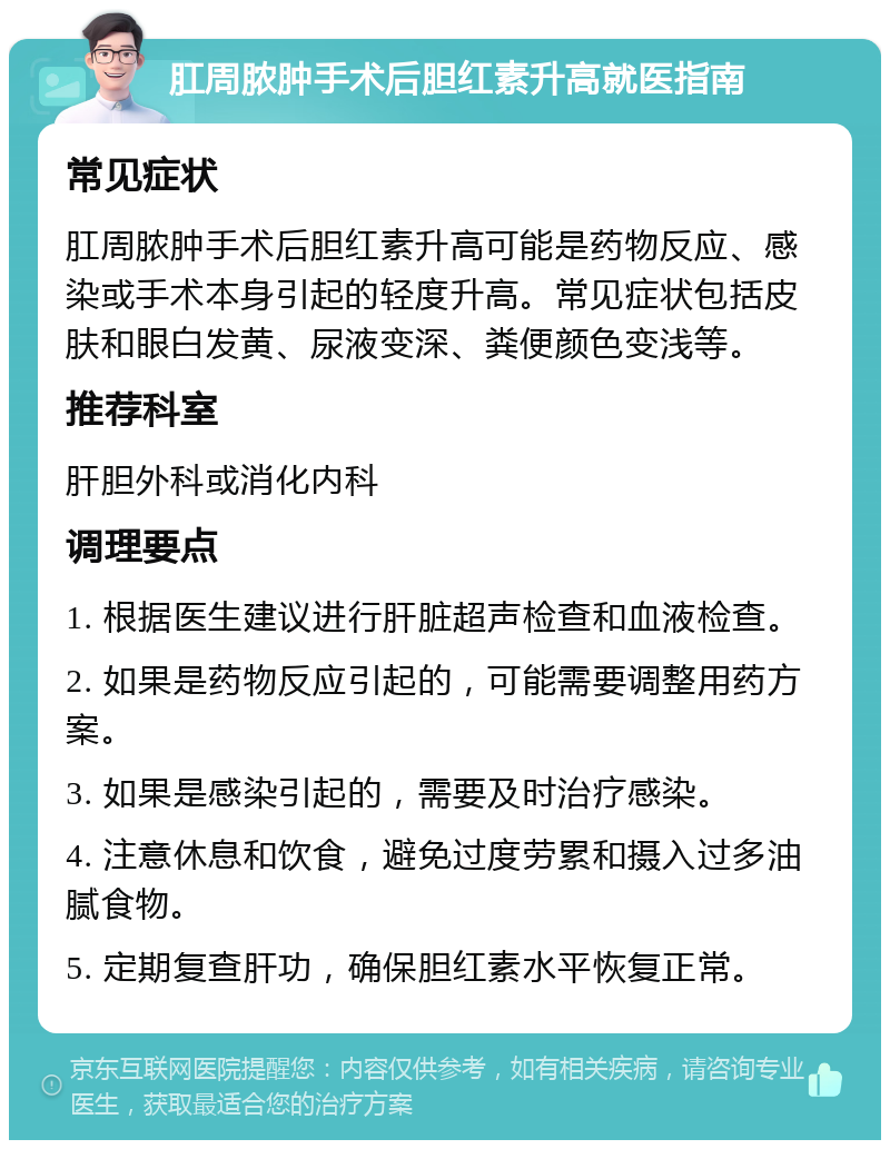 肛周脓肿手术后胆红素升高就医指南 常见症状 肛周脓肿手术后胆红素升高可能是药物反应、感染或手术本身引起的轻度升高。常见症状包括皮肤和眼白发黄、尿液变深、粪便颜色变浅等。 推荐科室 肝胆外科或消化内科 调理要点 1. 根据医生建议进行肝脏超声检查和血液检查。 2. 如果是药物反应引起的，可能需要调整用药方案。 3. 如果是感染引起的，需要及时治疗感染。 4. 注意休息和饮食，避免过度劳累和摄入过多油腻食物。 5. 定期复查肝功，确保胆红素水平恢复正常。