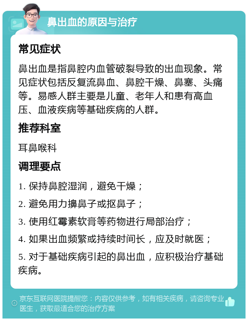 鼻出血的原因与治疗 常见症状 鼻出血是指鼻腔内血管破裂导致的出血现象。常见症状包括反复流鼻血、鼻腔干燥、鼻塞、头痛等。易感人群主要是儿童、老年人和患有高血压、血液疾病等基础疾病的人群。 推荐科室 耳鼻喉科 调理要点 1. 保持鼻腔湿润，避免干燥； 2. 避免用力擤鼻子或抠鼻子； 3. 使用红霉素软膏等药物进行局部治疗； 4. 如果出血频繁或持续时间长，应及时就医； 5. 对于基础疾病引起的鼻出血，应积极治疗基础疾病。