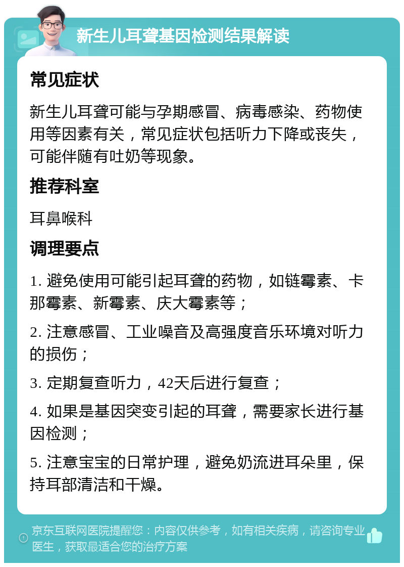 新生儿耳聋基因检测结果解读 常见症状 新生儿耳聋可能与孕期感冒、病毒感染、药物使用等因素有关，常见症状包括听力下降或丧失，可能伴随有吐奶等现象。 推荐科室 耳鼻喉科 调理要点 1. 避免使用可能引起耳聋的药物，如链霉素、卡那霉素、新霉素、庆大霉素等； 2. 注意感冒、工业噪音及高强度音乐环境对听力的损伤； 3. 定期复查听力，42天后进行复查； 4. 如果是基因突变引起的耳聋，需要家长进行基因检测； 5. 注意宝宝的日常护理，避免奶流进耳朵里，保持耳部清洁和干燥。