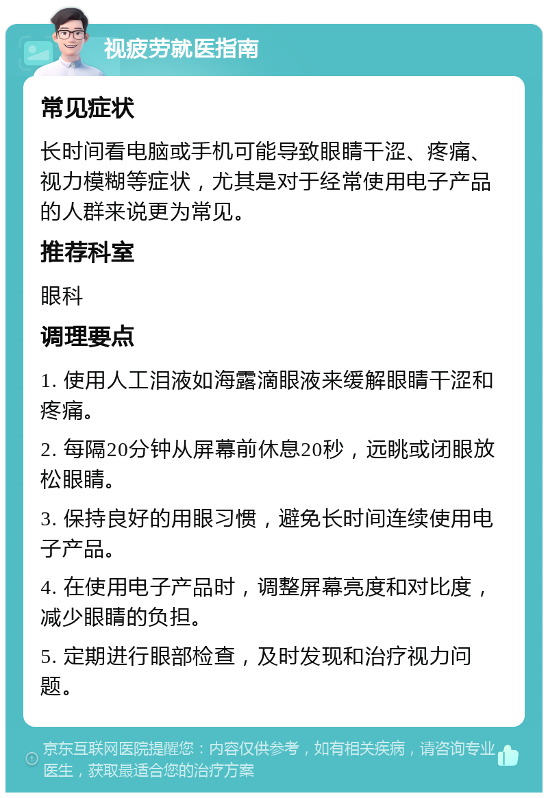 视疲劳就医指南 常见症状 长时间看电脑或手机可能导致眼睛干涩、疼痛、视力模糊等症状，尤其是对于经常使用电子产品的人群来说更为常见。 推荐科室 眼科 调理要点 1. 使用人工泪液如海露滴眼液来缓解眼睛干涩和疼痛。 2. 每隔20分钟从屏幕前休息20秒，远眺或闭眼放松眼睛。 3. 保持良好的用眼习惯，避免长时间连续使用电子产品。 4. 在使用电子产品时，调整屏幕亮度和对比度，减少眼睛的负担。 5. 定期进行眼部检查，及时发现和治疗视力问题。