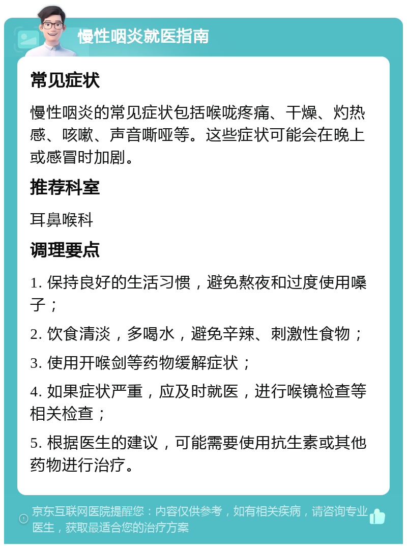 慢性咽炎就医指南 常见症状 慢性咽炎的常见症状包括喉咙疼痛、干燥、灼热感、咳嗽、声音嘶哑等。这些症状可能会在晚上或感冒时加剧。 推荐科室 耳鼻喉科 调理要点 1. 保持良好的生活习惯，避免熬夜和过度使用嗓子； 2. 饮食清淡，多喝水，避免辛辣、刺激性食物； 3. 使用开喉剑等药物缓解症状； 4. 如果症状严重，应及时就医，进行喉镜检查等相关检查； 5. 根据医生的建议，可能需要使用抗生素或其他药物进行治疗。