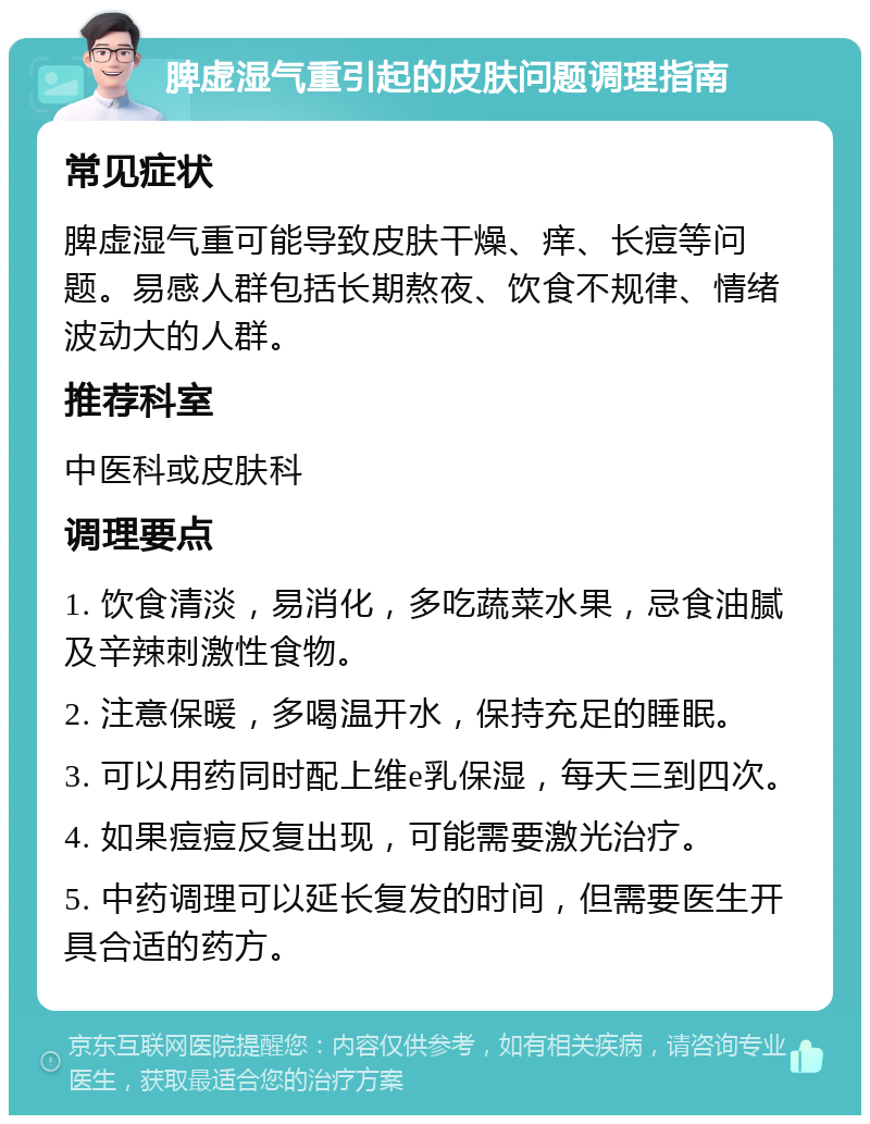 脾虚湿气重引起的皮肤问题调理指南 常见症状 脾虚湿气重可能导致皮肤干燥、痒、长痘等问题。易感人群包括长期熬夜、饮食不规律、情绪波动大的人群。 推荐科室 中医科或皮肤科 调理要点 1. 饮食清淡，易消化，多吃蔬菜水果，忌食油腻及辛辣刺激性食物。 2. 注意保暖，多喝温开水，保持充足的睡眠。 3. 可以用药同时配上维e乳保湿，每天三到四次。 4. 如果痘痘反复出现，可能需要激光治疗。 5. 中药调理可以延长复发的时间，但需要医生开具合适的药方。