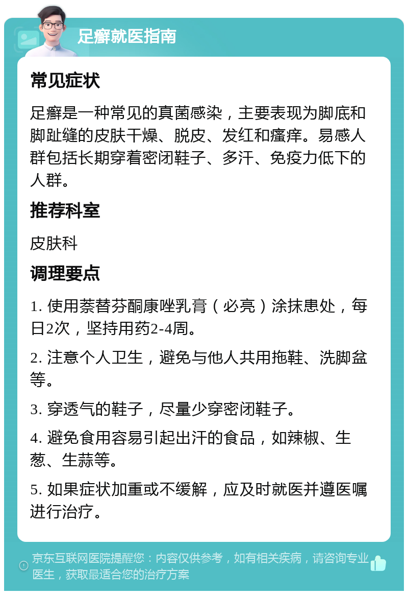 足癣就医指南 常见症状 足癣是一种常见的真菌感染，主要表现为脚底和脚趾缝的皮肤干燥、脱皮、发红和瘙痒。易感人群包括长期穿着密闭鞋子、多汗、免疫力低下的人群。 推荐科室 皮肤科 调理要点 1. 使用萘替芬酮康唑乳膏（必亮）涂抹患处，每日2次，坚持用药2-4周。 2. 注意个人卫生，避免与他人共用拖鞋、洗脚盆等。 3. 穿透气的鞋子，尽量少穿密闭鞋子。 4. 避免食用容易引起出汗的食品，如辣椒、生葱、生蒜等。 5. 如果症状加重或不缓解，应及时就医并遵医嘱进行治疗。