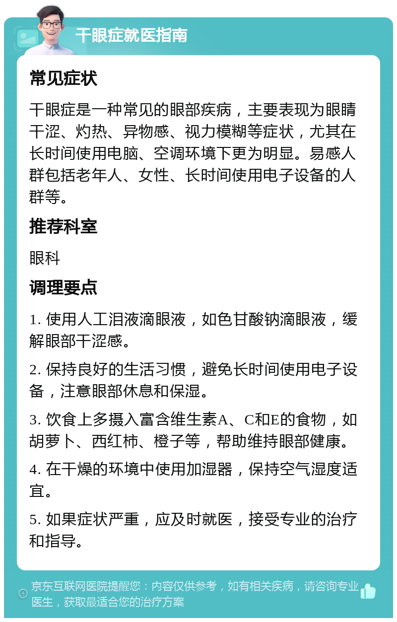 干眼症就医指南 常见症状 干眼症是一种常见的眼部疾病，主要表现为眼睛干涩、灼热、异物感、视力模糊等症状，尤其在长时间使用电脑、空调环境下更为明显。易感人群包括老年人、女性、长时间使用电子设备的人群等。 推荐科室 眼科 调理要点 1. 使用人工泪液滴眼液，如色甘酸钠滴眼液，缓解眼部干涩感。 2. 保持良好的生活习惯，避免长时间使用电子设备，注意眼部休息和保湿。 3. 饮食上多摄入富含维生素A、C和E的食物，如胡萝卜、西红柿、橙子等，帮助维持眼部健康。 4. 在干燥的环境中使用加湿器，保持空气湿度适宜。 5. 如果症状严重，应及时就医，接受专业的治疗和指导。