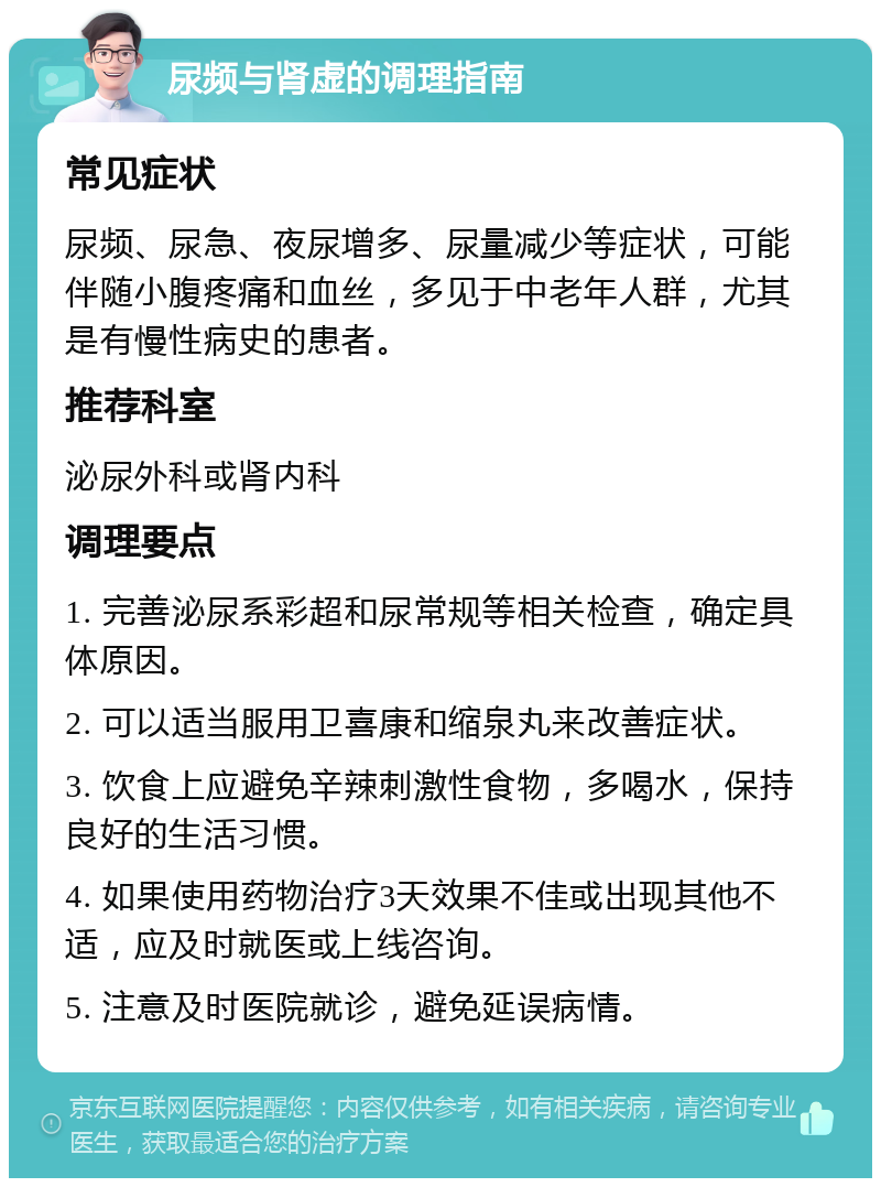 尿频与肾虚的调理指南 常见症状 尿频、尿急、夜尿增多、尿量减少等症状，可能伴随小腹疼痛和血丝，多见于中老年人群，尤其是有慢性病史的患者。 推荐科室 泌尿外科或肾内科 调理要点 1. 完善泌尿系彩超和尿常规等相关检查，确定具体原因。 2. 可以适当服用卫喜康和缩泉丸来改善症状。 3. 饮食上应避免辛辣刺激性食物，多喝水，保持良好的生活习惯。 4. 如果使用药物治疗3天效果不佳或出现其他不适，应及时就医或上线咨询。 5. 注意及时医院就诊，避免延误病情。