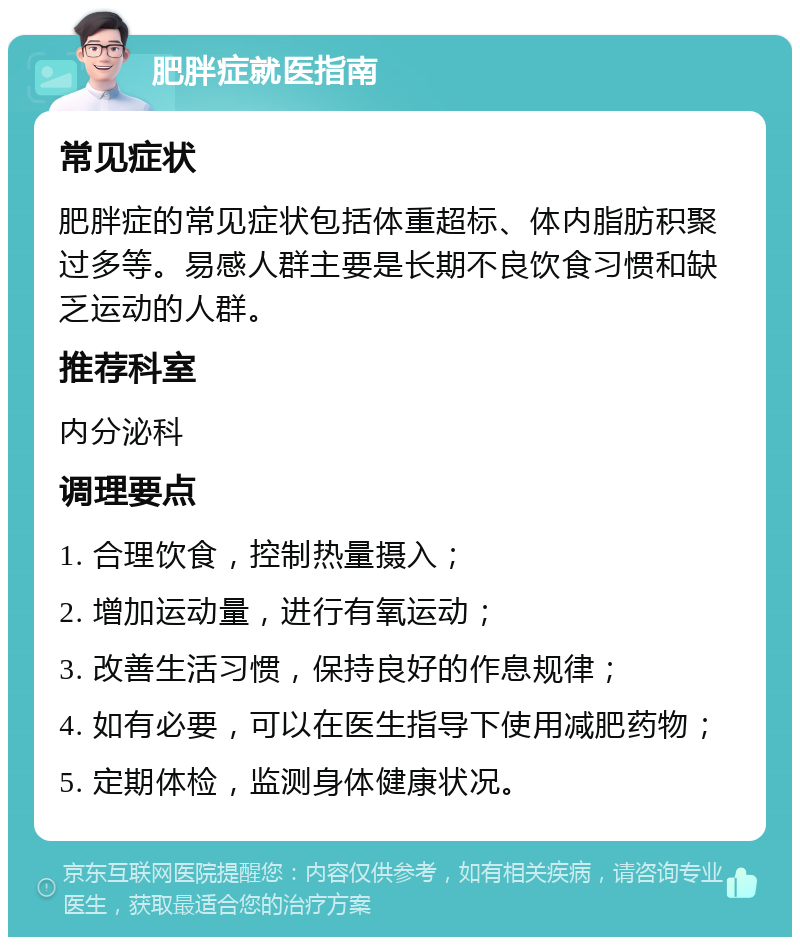 肥胖症就医指南 常见症状 肥胖症的常见症状包括体重超标、体内脂肪积聚过多等。易感人群主要是长期不良饮食习惯和缺乏运动的人群。 推荐科室 内分泌科 调理要点 1. 合理饮食，控制热量摄入； 2. 增加运动量，进行有氧运动； 3. 改善生活习惯，保持良好的作息规律； 4. 如有必要，可以在医生指导下使用减肥药物； 5. 定期体检，监测身体健康状况。