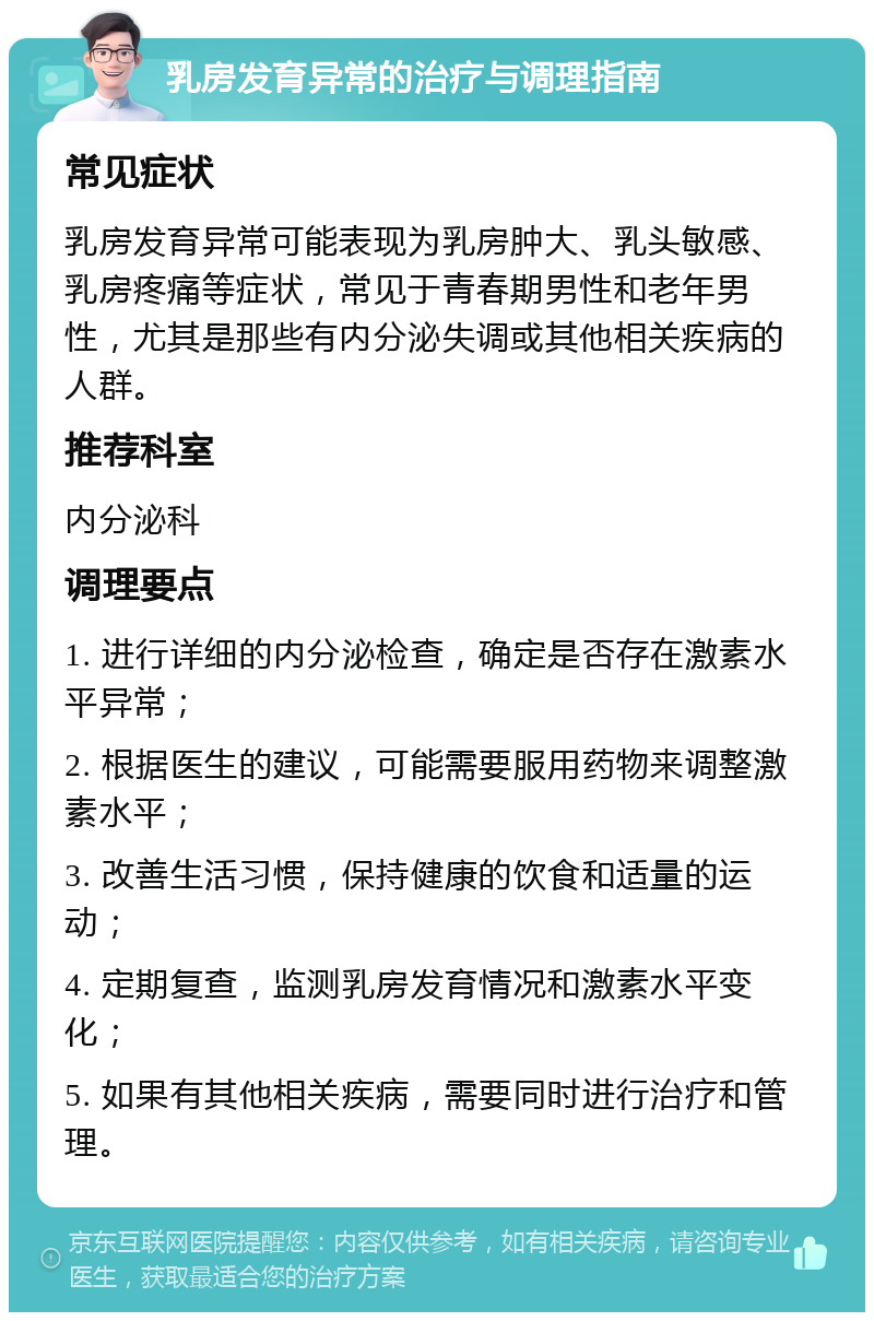 乳房发育异常的治疗与调理指南 常见症状 乳房发育异常可能表现为乳房肿大、乳头敏感、乳房疼痛等症状，常见于青春期男性和老年男性，尤其是那些有内分泌失调或其他相关疾病的人群。 推荐科室 内分泌科 调理要点 1. 进行详细的内分泌检查，确定是否存在激素水平异常； 2. 根据医生的建议，可能需要服用药物来调整激素水平； 3. 改善生活习惯，保持健康的饮食和适量的运动； 4. 定期复查，监测乳房发育情况和激素水平变化； 5. 如果有其他相关疾病，需要同时进行治疗和管理。