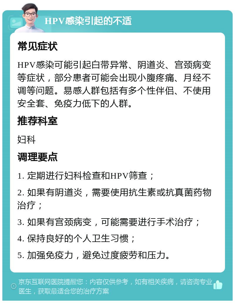 HPV感染引起的不适 常见症状 HPV感染可能引起白带异常、阴道炎、宫颈病变等症状，部分患者可能会出现小腹疼痛、月经不调等问题。易感人群包括有多个性伴侣、不使用安全套、免疫力低下的人群。 推荐科室 妇科 调理要点 1. 定期进行妇科检查和HPV筛查； 2. 如果有阴道炎，需要使用抗生素或抗真菌药物治疗； 3. 如果有宫颈病变，可能需要进行手术治疗； 4. 保持良好的个人卫生习惯； 5. 加强免疫力，避免过度疲劳和压力。