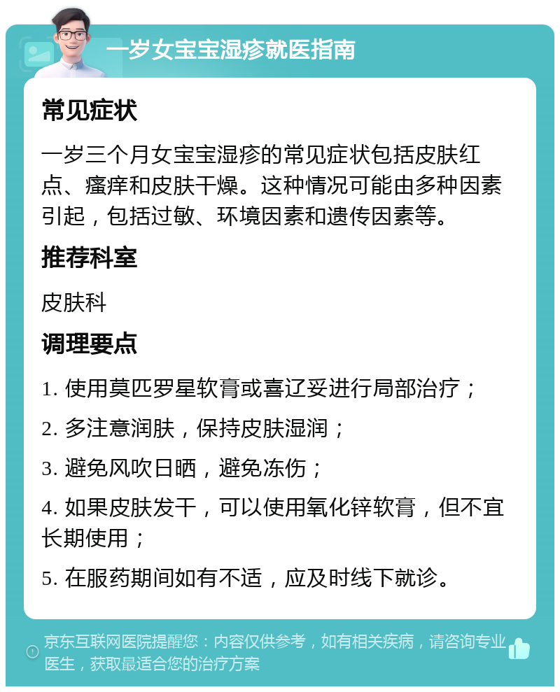 一岁女宝宝湿疹就医指南 常见症状 一岁三个月女宝宝湿疹的常见症状包括皮肤红点、瘙痒和皮肤干燥。这种情况可能由多种因素引起，包括过敏、环境因素和遗传因素等。 推荐科室 皮肤科 调理要点 1. 使用莫匹罗星软膏或喜辽妥进行局部治疗； 2. 多注意润肤，保持皮肤湿润； 3. 避免风吹日晒，避免冻伤； 4. 如果皮肤发干，可以使用氧化锌软膏，但不宜长期使用； 5. 在服药期间如有不适，应及时线下就诊。