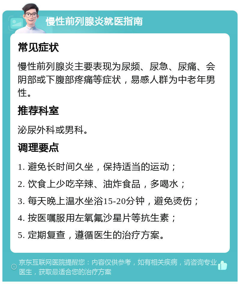 慢性前列腺炎就医指南 常见症状 慢性前列腺炎主要表现为尿频、尿急、尿痛、会阴部或下腹部疼痛等症状，易感人群为中老年男性。 推荐科室 泌尿外科或男科。 调理要点 1. 避免长时间久坐，保持适当的运动； 2. 饮食上少吃辛辣、油炸食品，多喝水； 3. 每天晚上温水坐浴15-20分钟，避免烫伤； 4. 按医嘱服用左氧氟沙星片等抗生素； 5. 定期复查，遵循医生的治疗方案。