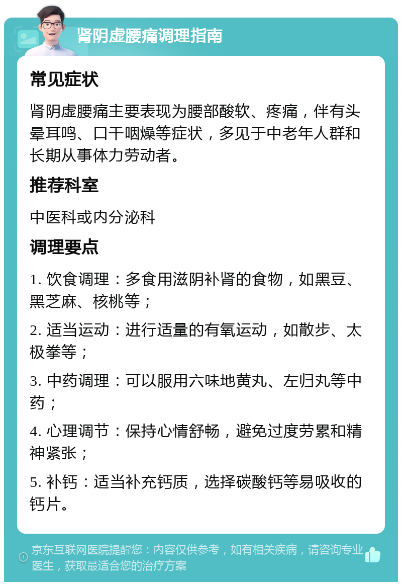 肾阴虚腰痛调理指南 常见症状 肾阴虚腰痛主要表现为腰部酸软、疼痛，伴有头晕耳鸣、口干咽燥等症状，多见于中老年人群和长期从事体力劳动者。 推荐科室 中医科或内分泌科 调理要点 1. 饮食调理：多食用滋阴补肾的食物，如黑豆、黑芝麻、核桃等； 2. 适当运动：进行适量的有氧运动，如散步、太极拳等； 3. 中药调理：可以服用六味地黄丸、左归丸等中药； 4. 心理调节：保持心情舒畅，避免过度劳累和精神紧张； 5. 补钙：适当补充钙质，选择碳酸钙等易吸收的钙片。