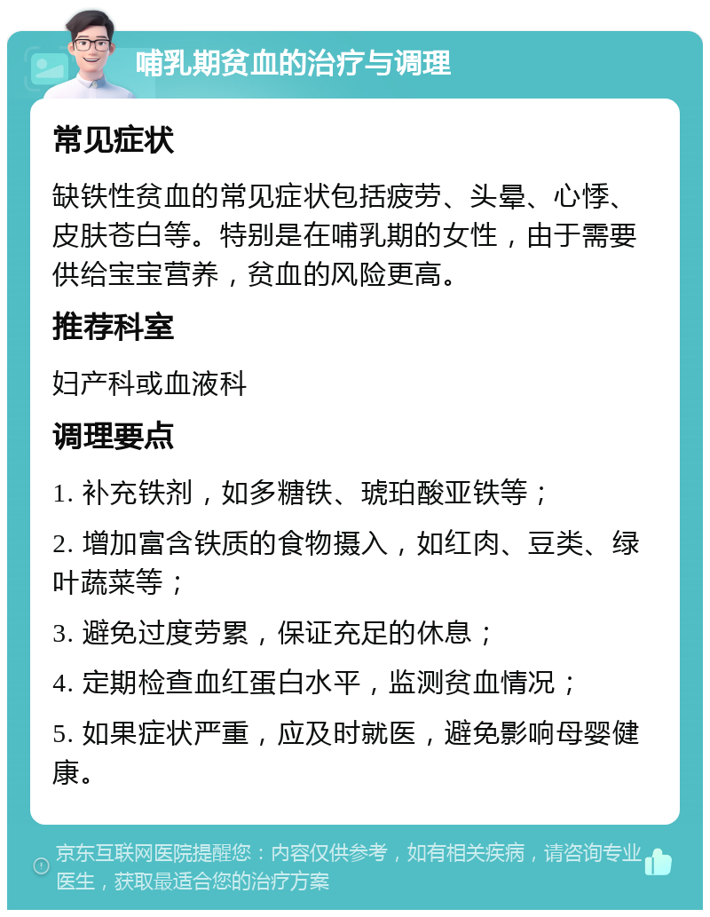 哺乳期贫血的治疗与调理 常见症状 缺铁性贫血的常见症状包括疲劳、头晕、心悸、皮肤苍白等。特别是在哺乳期的女性，由于需要供给宝宝营养，贫血的风险更高。 推荐科室 妇产科或血液科 调理要点 1. 补充铁剂，如多糖铁、琥珀酸亚铁等； 2. 增加富含铁质的食物摄入，如红肉、豆类、绿叶蔬菜等； 3. 避免过度劳累，保证充足的休息； 4. 定期检查血红蛋白水平，监测贫血情况； 5. 如果症状严重，应及时就医，避免影响母婴健康。