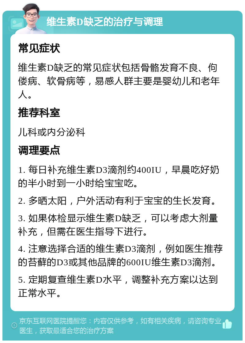 维生素D缺乏的治疗与调理 常见症状 维生素D缺乏的常见症状包括骨骼发育不良、佝偻病、软骨病等，易感人群主要是婴幼儿和老年人。 推荐科室 儿科或内分泌科 调理要点 1. 每日补充维生素D3滴剂约400IU，早晨吃好奶的半小时到一小时给宝宝吃。 2. 多晒太阳，户外活动有利于宝宝的生长发育。 3. 如果体检显示维生素D缺乏，可以考虑大剂量补充，但需在医生指导下进行。 4. 注意选择合适的维生素D3滴剂，例如医生推荐的苔藓的D3或其他品牌的600IU维生素D3滴剂。 5. 定期复查维生素D水平，调整补充方案以达到正常水平。