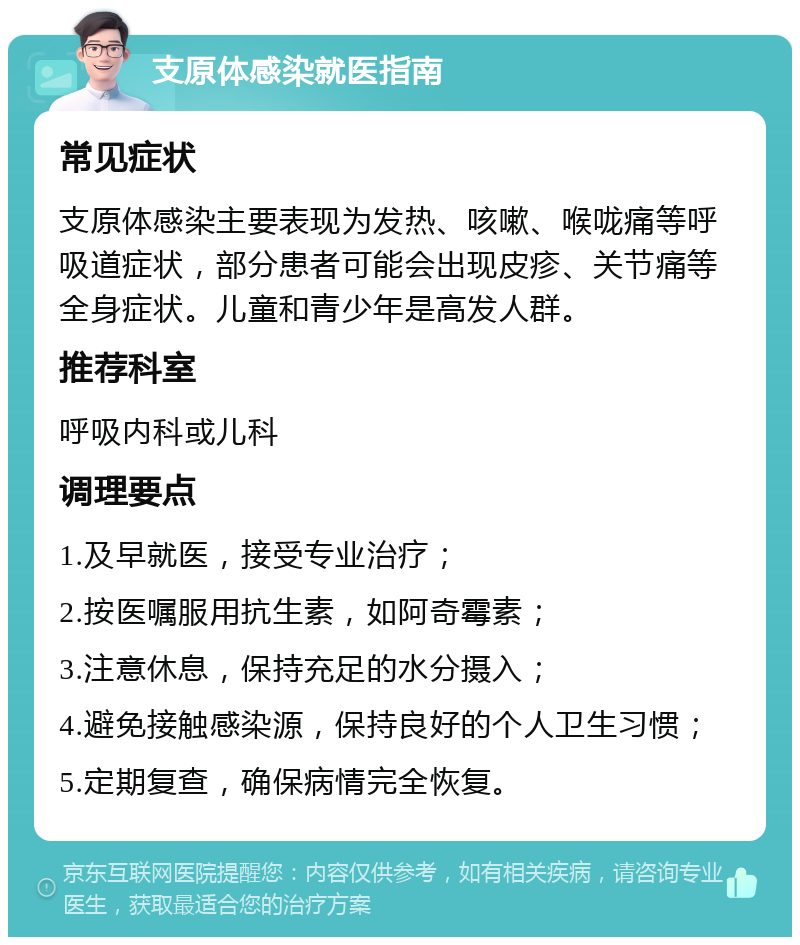 支原体感染就医指南 常见症状 支原体感染主要表现为发热、咳嗽、喉咙痛等呼吸道症状，部分患者可能会出现皮疹、关节痛等全身症状。儿童和青少年是高发人群。 推荐科室 呼吸内科或儿科 调理要点 1.及早就医，接受专业治疗； 2.按医嘱服用抗生素，如阿奇霉素； 3.注意休息，保持充足的水分摄入； 4.避免接触感染源，保持良好的个人卫生习惯； 5.定期复查，确保病情完全恢复。