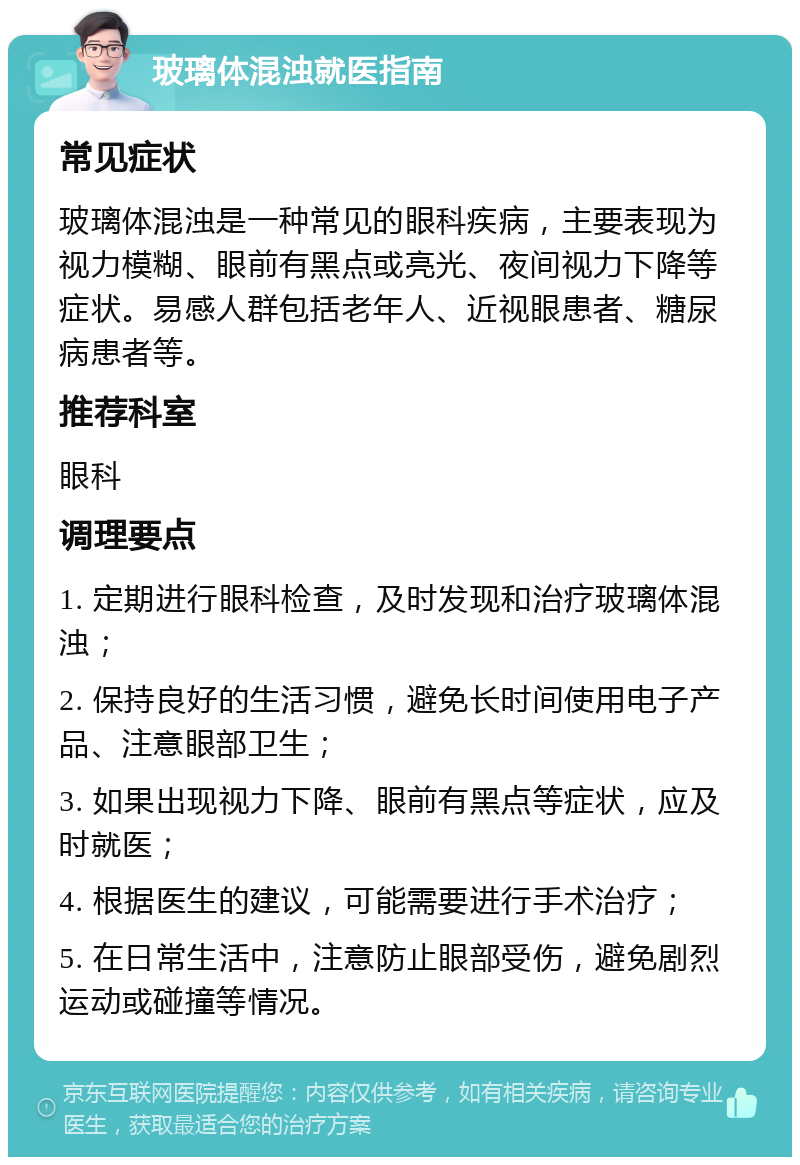 玻璃体混浊就医指南 常见症状 玻璃体混浊是一种常见的眼科疾病，主要表现为视力模糊、眼前有黑点或亮光、夜间视力下降等症状。易感人群包括老年人、近视眼患者、糖尿病患者等。 推荐科室 眼科 调理要点 1. 定期进行眼科检查，及时发现和治疗玻璃体混浊； 2. 保持良好的生活习惯，避免长时间使用电子产品、注意眼部卫生； 3. 如果出现视力下降、眼前有黑点等症状，应及时就医； 4. 根据医生的建议，可能需要进行手术治疗； 5. 在日常生活中，注意防止眼部受伤，避免剧烈运动或碰撞等情况。