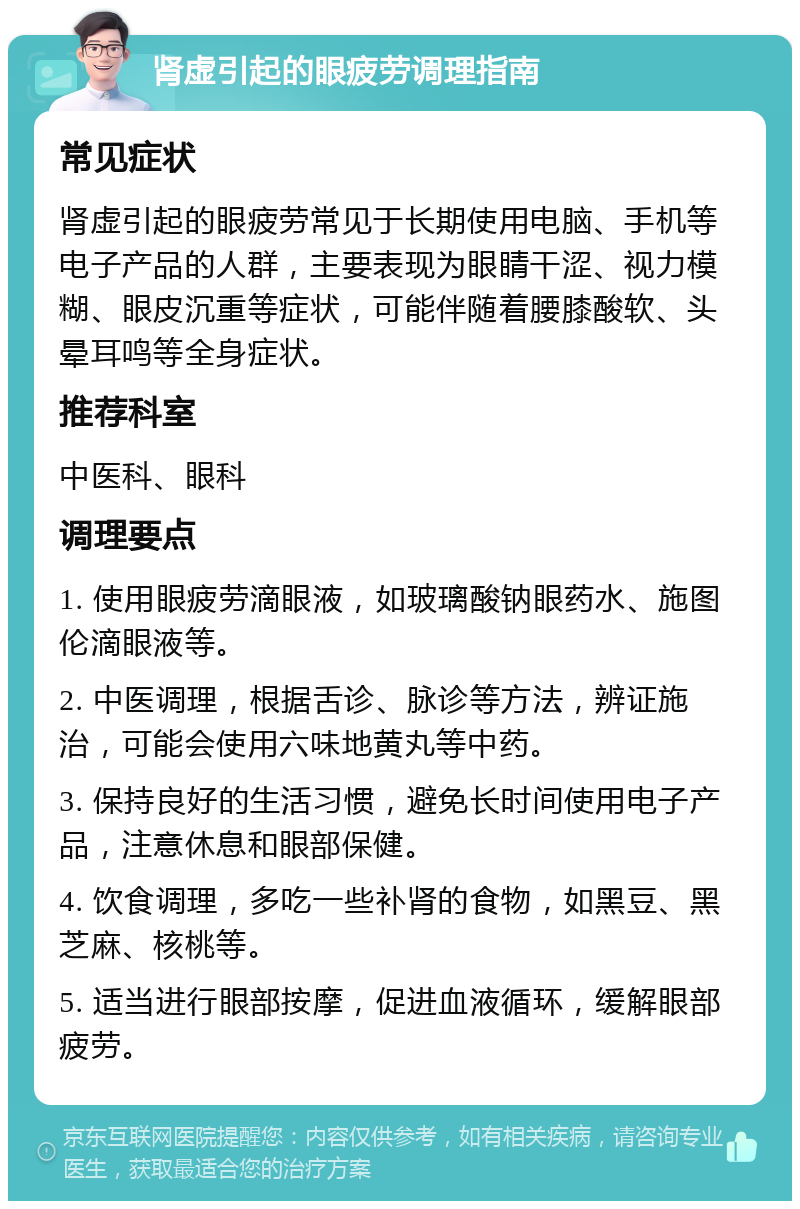 肾虚引起的眼疲劳调理指南 常见症状 肾虚引起的眼疲劳常见于长期使用电脑、手机等电子产品的人群，主要表现为眼睛干涩、视力模糊、眼皮沉重等症状，可能伴随着腰膝酸软、头晕耳鸣等全身症状。 推荐科室 中医科、眼科 调理要点 1. 使用眼疲劳滴眼液，如玻璃酸钠眼药水、施图伦滴眼液等。 2. 中医调理，根据舌诊、脉诊等方法，辨证施治，可能会使用六味地黄丸等中药。 3. 保持良好的生活习惯，避免长时间使用电子产品，注意休息和眼部保健。 4. 饮食调理，多吃一些补肾的食物，如黑豆、黑芝麻、核桃等。 5. 适当进行眼部按摩，促进血液循环，缓解眼部疲劳。