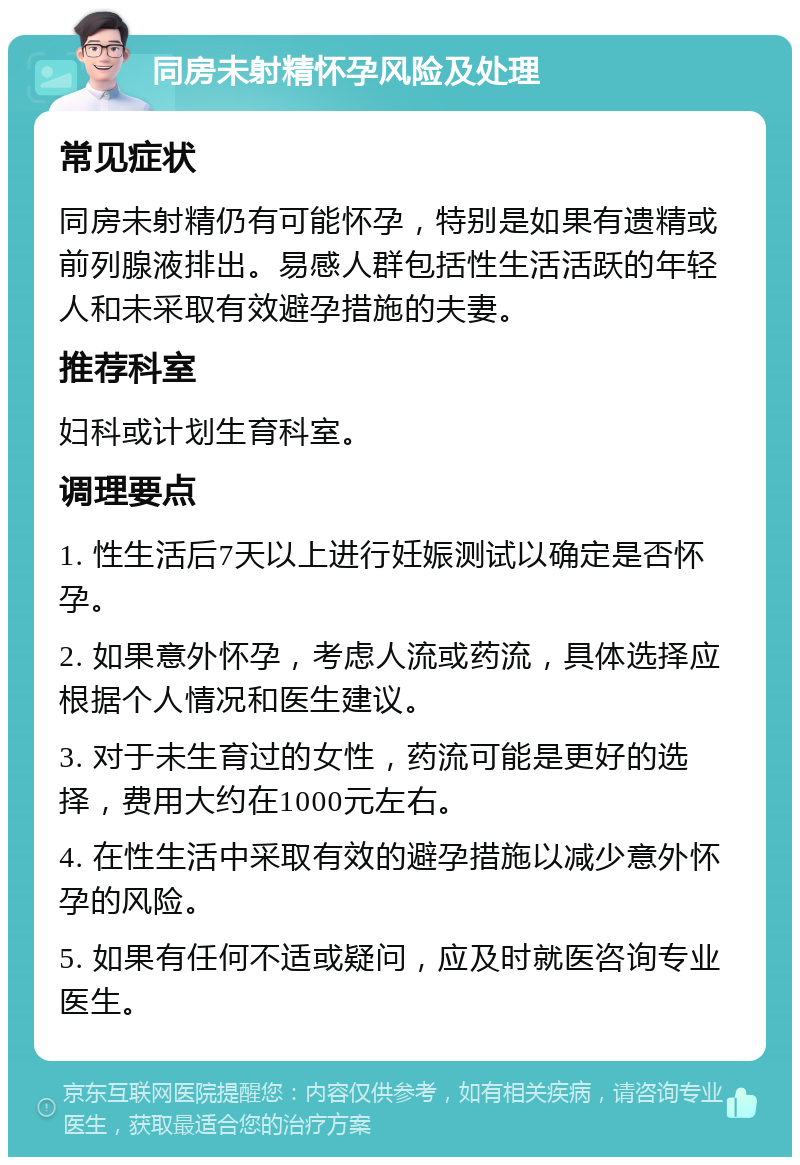 同房未射精怀孕风险及处理 常见症状 同房未射精仍有可能怀孕，特别是如果有遗精或前列腺液排出。易感人群包括性生活活跃的年轻人和未采取有效避孕措施的夫妻。 推荐科室 妇科或计划生育科室。 调理要点 1. 性生活后7天以上进行妊娠测试以确定是否怀孕。 2. 如果意外怀孕，考虑人流或药流，具体选择应根据个人情况和医生建议。 3. 对于未生育过的女性，药流可能是更好的选择，费用大约在1000元左右。 4. 在性生活中采取有效的避孕措施以减少意外怀孕的风险。 5. 如果有任何不适或疑问，应及时就医咨询专业医生。