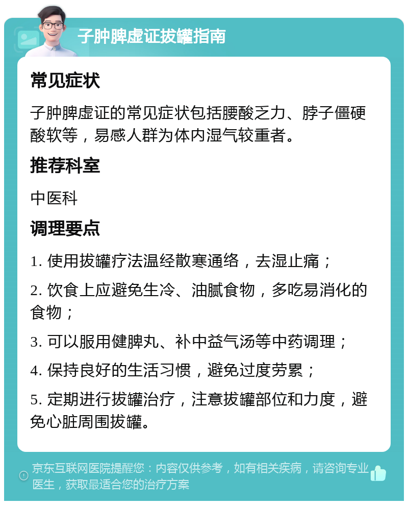 子肿脾虚证拔罐指南 常见症状 子肿脾虚证的常见症状包括腰酸乏力、脖子僵硬酸软等，易感人群为体内湿气较重者。 推荐科室 中医科 调理要点 1. 使用拔罐疗法温经散寒通络，去湿止痛； 2. 饮食上应避免生冷、油腻食物，多吃易消化的食物； 3. 可以服用健脾丸、补中益气汤等中药调理； 4. 保持良好的生活习惯，避免过度劳累； 5. 定期进行拔罐治疗，注意拔罐部位和力度，避免心脏周围拔罐。