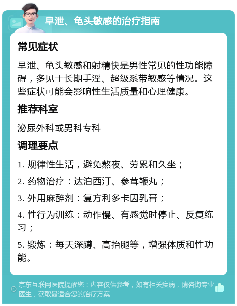 早泄、龟头敏感的治疗指南 常见症状 早泄、龟头敏感和射精快是男性常见的性功能障碍，多见于长期手淫、超级系带敏感等情况。这些症状可能会影响性生活质量和心理健康。 推荐科室 泌尿外科或男科专科 调理要点 1. 规律性生活，避免熬夜、劳累和久坐； 2. 药物治疗：达泊西汀、参茸鞭丸； 3. 外用麻醉剂：复方利多卡因乳膏； 4. 性行为训练：动作慢、有感觉时停止、反复练习； 5. 锻炼：每天深蹲、高抬腿等，增强体质和性功能。