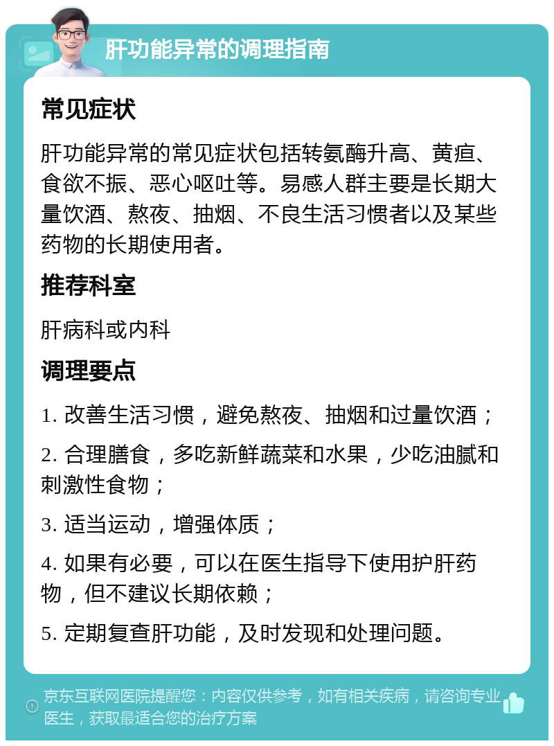 肝功能异常的调理指南 常见症状 肝功能异常的常见症状包括转氨酶升高、黄疸、食欲不振、恶心呕吐等。易感人群主要是长期大量饮酒、熬夜、抽烟、不良生活习惯者以及某些药物的长期使用者。 推荐科室 肝病科或内科 调理要点 1. 改善生活习惯，避免熬夜、抽烟和过量饮酒； 2. 合理膳食，多吃新鲜蔬菜和水果，少吃油腻和刺激性食物； 3. 适当运动，增强体质； 4. 如果有必要，可以在医生指导下使用护肝药物，但不建议长期依赖； 5. 定期复查肝功能，及时发现和处理问题。