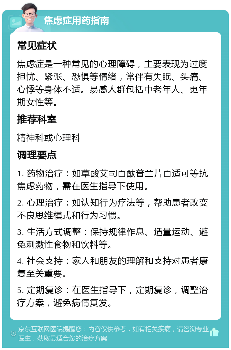 焦虑症用药指南 常见症状 焦虑症是一种常见的心理障碍，主要表现为过度担忧、紧张、恐惧等情绪，常伴有失眠、头痛、心悸等身体不适。易感人群包括中老年人、更年期女性等。 推荐科室 精神科或心理科 调理要点 1. 药物治疗：如草酸艾司百酞普兰片百适可等抗焦虑药物，需在医生指导下使用。 2. 心理治疗：如认知行为疗法等，帮助患者改变不良思维模式和行为习惯。 3. 生活方式调整：保持规律作息、适量运动、避免刺激性食物和饮料等。 4. 社会支持：家人和朋友的理解和支持对患者康复至关重要。 5. 定期复诊：在医生指导下，定期复诊，调整治疗方案，避免病情复发。