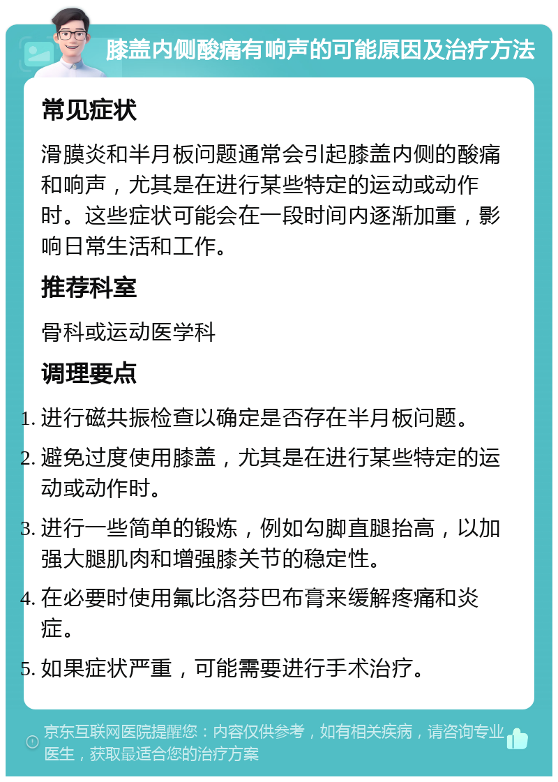 膝盖内侧酸痛有响声的可能原因及治疗方法 常见症状 滑膜炎和半月板问题通常会引起膝盖内侧的酸痛和响声，尤其是在进行某些特定的运动或动作时。这些症状可能会在一段时间内逐渐加重，影响日常生活和工作。 推荐科室 骨科或运动医学科 调理要点 进行磁共振检查以确定是否存在半月板问题。 避免过度使用膝盖，尤其是在进行某些特定的运动或动作时。 进行一些简单的锻炼，例如勾脚直腿抬高，以加强大腿肌肉和增强膝关节的稳定性。 在必要时使用氟比洛芬巴布膏来缓解疼痛和炎症。 如果症状严重，可能需要进行手术治疗。