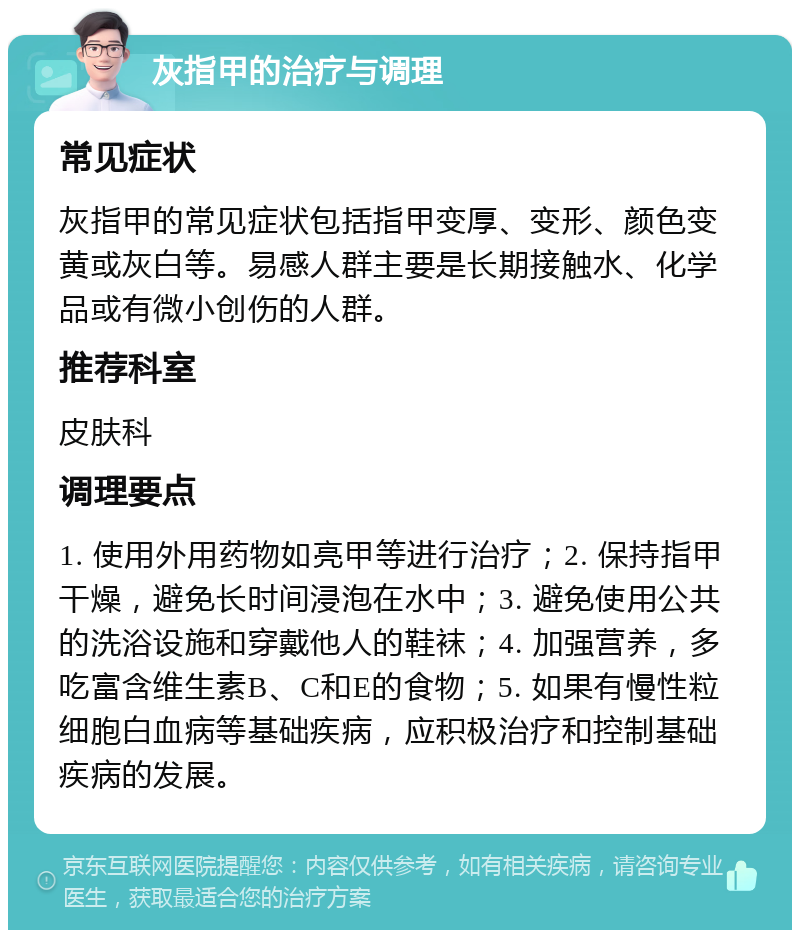 灰指甲的治疗与调理 常见症状 灰指甲的常见症状包括指甲变厚、变形、颜色变黄或灰白等。易感人群主要是长期接触水、化学品或有微小创伤的人群。 推荐科室 皮肤科 调理要点 1. 使用外用药物如亮甲等进行治疗；2. 保持指甲干燥，避免长时间浸泡在水中；3. 避免使用公共的洗浴设施和穿戴他人的鞋袜；4. 加强营养，多吃富含维生素B、C和E的食物；5. 如果有慢性粒细胞白血病等基础疾病，应积极治疗和控制基础疾病的发展。