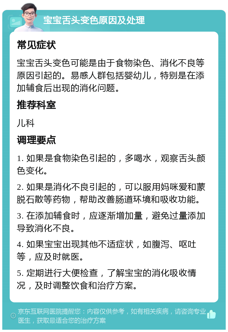 宝宝舌头变色原因及处理 常见症状 宝宝舌头变色可能是由于食物染色、消化不良等原因引起的。易感人群包括婴幼儿，特别是在添加辅食后出现的消化问题。 推荐科室 儿科 调理要点 1. 如果是食物染色引起的，多喝水，观察舌头颜色变化。 2. 如果是消化不良引起的，可以服用妈咪爱和蒙脱石散等药物，帮助改善肠道环境和吸收功能。 3. 在添加辅食时，应逐渐增加量，避免过量添加导致消化不良。 4. 如果宝宝出现其他不适症状，如腹泻、呕吐等，应及时就医。 5. 定期进行大便检查，了解宝宝的消化吸收情况，及时调整饮食和治疗方案。