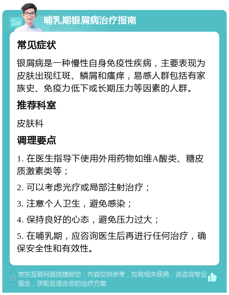 哺乳期银屑病治疗指南 常见症状 银屑病是一种慢性自身免疫性疾病，主要表现为皮肤出现红斑、鳞屑和瘙痒，易感人群包括有家族史、免疫力低下或长期压力等因素的人群。 推荐科室 皮肤科 调理要点 1. 在医生指导下使用外用药物如维A酸类、糖皮质激素类等； 2. 可以考虑光疗或局部注射治疗； 3. 注意个人卫生，避免感染； 4. 保持良好的心态，避免压力过大； 5. 在哺乳期，应咨询医生后再进行任何治疗，确保安全性和有效性。