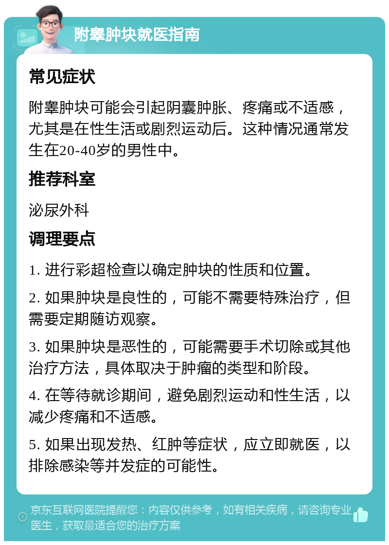 附睾肿块就医指南 常见症状 附睾肿块可能会引起阴囊肿胀、疼痛或不适感，尤其是在性生活或剧烈运动后。这种情况通常发生在20-40岁的男性中。 推荐科室 泌尿外科 调理要点 1. 进行彩超检查以确定肿块的性质和位置。 2. 如果肿块是良性的，可能不需要特殊治疗，但需要定期随访观察。 3. 如果肿块是恶性的，可能需要手术切除或其他治疗方法，具体取决于肿瘤的类型和阶段。 4. 在等待就诊期间，避免剧烈运动和性生活，以减少疼痛和不适感。 5. 如果出现发热、红肿等症状，应立即就医，以排除感染等并发症的可能性。