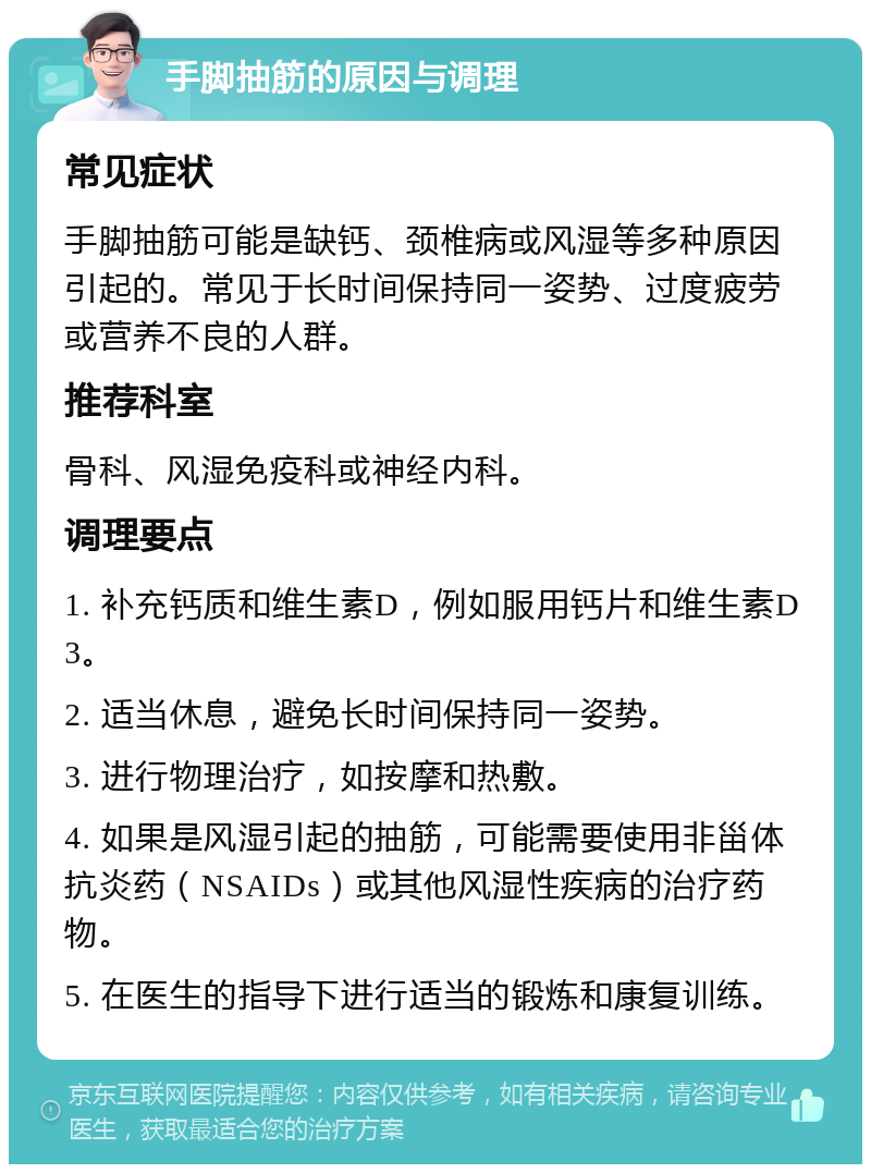 手脚抽筋的原因与调理 常见症状 手脚抽筋可能是缺钙、颈椎病或风湿等多种原因引起的。常见于长时间保持同一姿势、过度疲劳或营养不良的人群。 推荐科室 骨科、风湿免疫科或神经内科。 调理要点 1. 补充钙质和维生素D，例如服用钙片和维生素D3。 2. 适当休息，避免长时间保持同一姿势。 3. 进行物理治疗，如按摩和热敷。 4. 如果是风湿引起的抽筋，可能需要使用非甾体抗炎药（NSAIDs）或其他风湿性疾病的治疗药物。 5. 在医生的指导下进行适当的锻炼和康复训练。