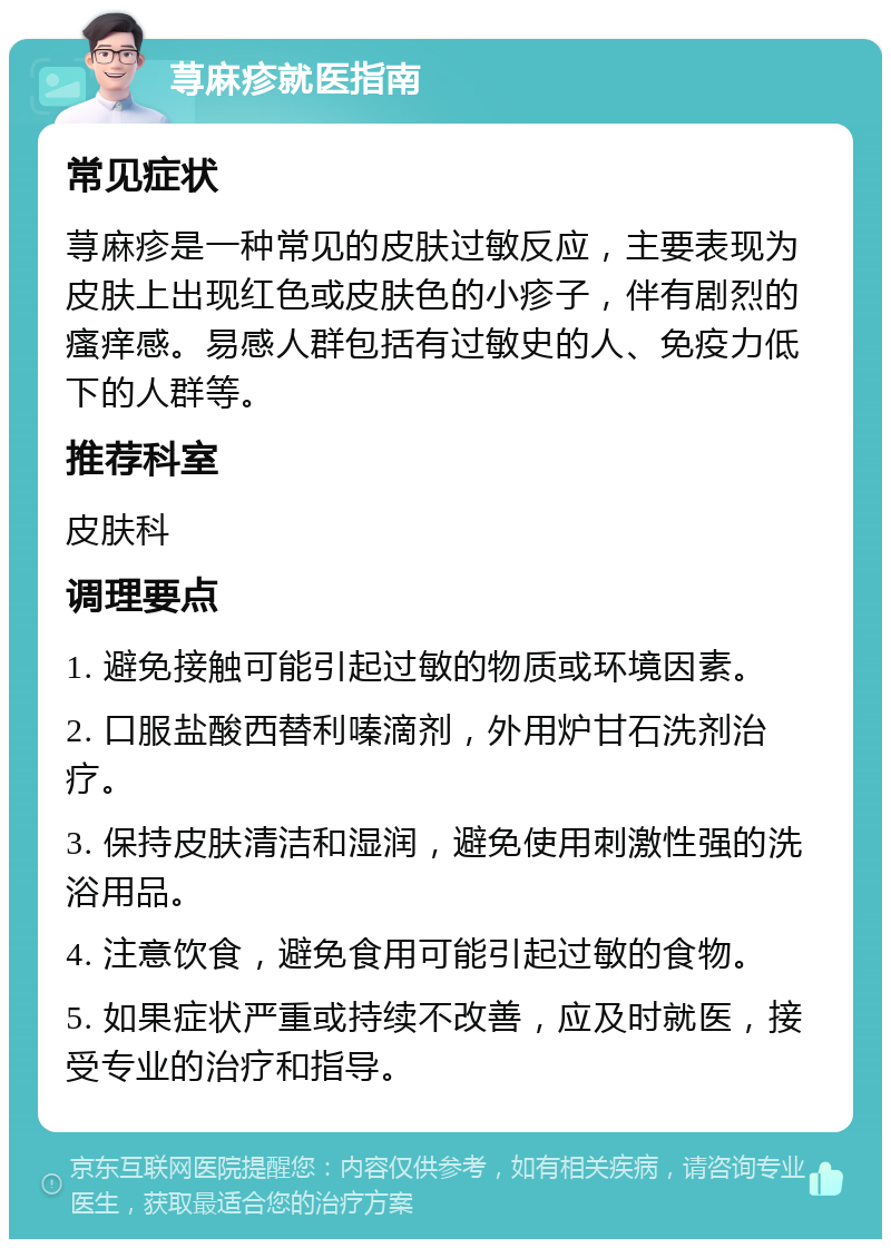 荨麻疹就医指南 常见症状 荨麻疹是一种常见的皮肤过敏反应，主要表现为皮肤上出现红色或皮肤色的小疹子，伴有剧烈的瘙痒感。易感人群包括有过敏史的人、免疫力低下的人群等。 推荐科室 皮肤科 调理要点 1. 避免接触可能引起过敏的物质或环境因素。 2. 口服盐酸西替利嗪滴剂，外用炉甘石洗剂治疗。 3. 保持皮肤清洁和湿润，避免使用刺激性强的洗浴用品。 4. 注意饮食，避免食用可能引起过敏的食物。 5. 如果症状严重或持续不改善，应及时就医，接受专业的治疗和指导。