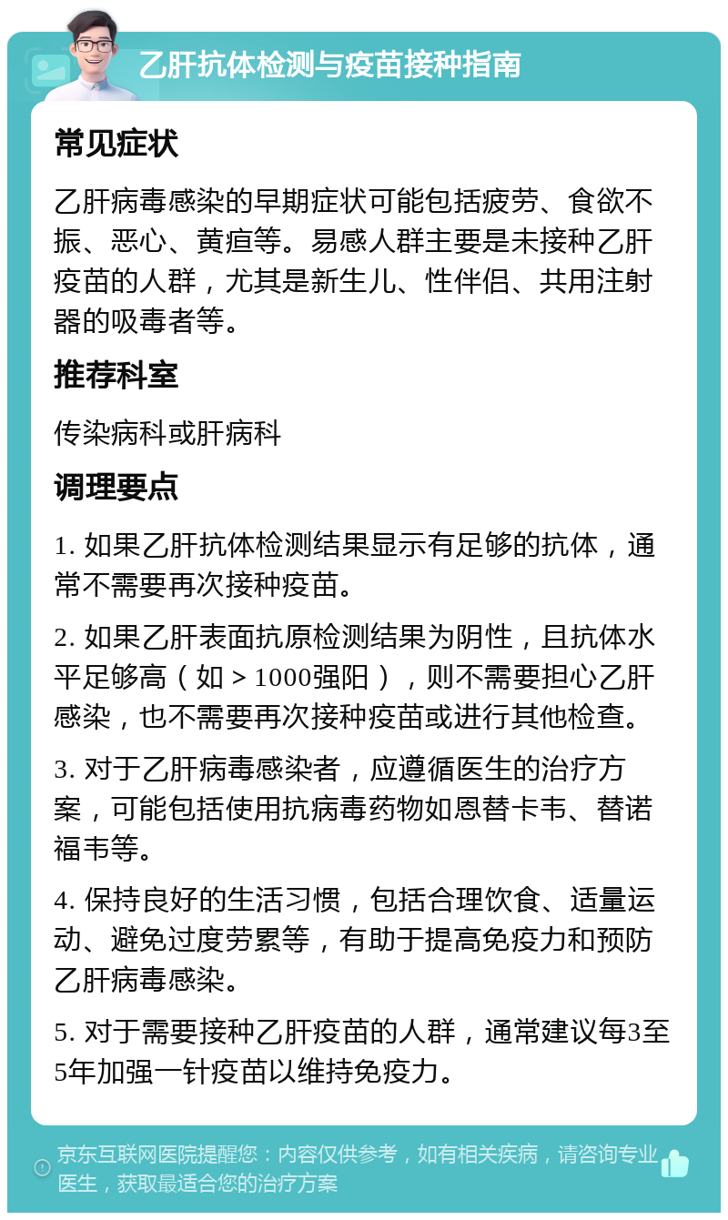 乙肝抗体检测与疫苗接种指南 常见症状 乙肝病毒感染的早期症状可能包括疲劳、食欲不振、恶心、黄疸等。易感人群主要是未接种乙肝疫苗的人群，尤其是新生儿、性伴侣、共用注射器的吸毒者等。 推荐科室 传染病科或肝病科 调理要点 1. 如果乙肝抗体检测结果显示有足够的抗体，通常不需要再次接种疫苗。 2. 如果乙肝表面抗原检测结果为阴性，且抗体水平足够高（如＞1000强阳），则不需要担心乙肝感染，也不需要再次接种疫苗或进行其他检查。 3. 对于乙肝病毒感染者，应遵循医生的治疗方案，可能包括使用抗病毒药物如恩替卡韦、替诺福韦等。 4. 保持良好的生活习惯，包括合理饮食、适量运动、避免过度劳累等，有助于提高免疫力和预防乙肝病毒感染。 5. 对于需要接种乙肝疫苗的人群，通常建议每3至5年加强一针疫苗以维持免疫力。