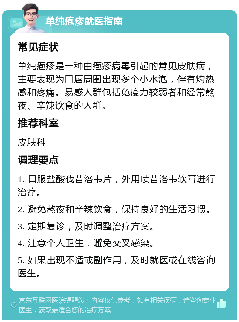 单纯疱疹就医指南 常见症状 单纯疱疹是一种由疱疹病毒引起的常见皮肤病，主要表现为口唇周围出现多个小水泡，伴有灼热感和疼痛。易感人群包括免疫力较弱者和经常熬夜、辛辣饮食的人群。 推荐科室 皮肤科 调理要点 1. 口服盐酸伐昔洛韦片，外用喷昔洛韦软膏进行治疗。 2. 避免熬夜和辛辣饮食，保持良好的生活习惯。 3. 定期复诊，及时调整治疗方案。 4. 注意个人卫生，避免交叉感染。 5. 如果出现不适或副作用，及时就医或在线咨询医生。