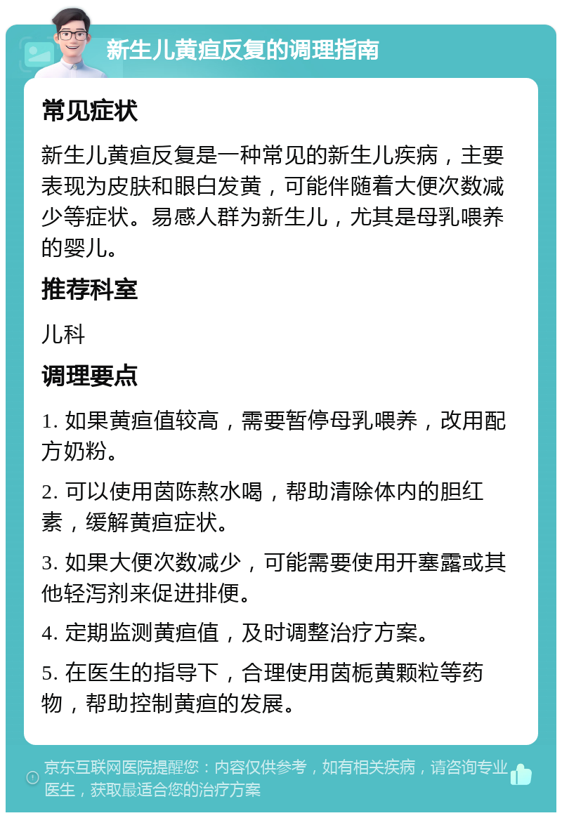 新生儿黄疸反复的调理指南 常见症状 新生儿黄疸反复是一种常见的新生儿疾病，主要表现为皮肤和眼白发黄，可能伴随着大便次数减少等症状。易感人群为新生儿，尤其是母乳喂养的婴儿。 推荐科室 儿科 调理要点 1. 如果黄疸值较高，需要暂停母乳喂养，改用配方奶粉。 2. 可以使用茵陈熬水喝，帮助清除体内的胆红素，缓解黄疸症状。 3. 如果大便次数减少，可能需要使用开塞露或其他轻泻剂来促进排便。 4. 定期监测黄疸值，及时调整治疗方案。 5. 在医生的指导下，合理使用茵栀黄颗粒等药物，帮助控制黄疸的发展。