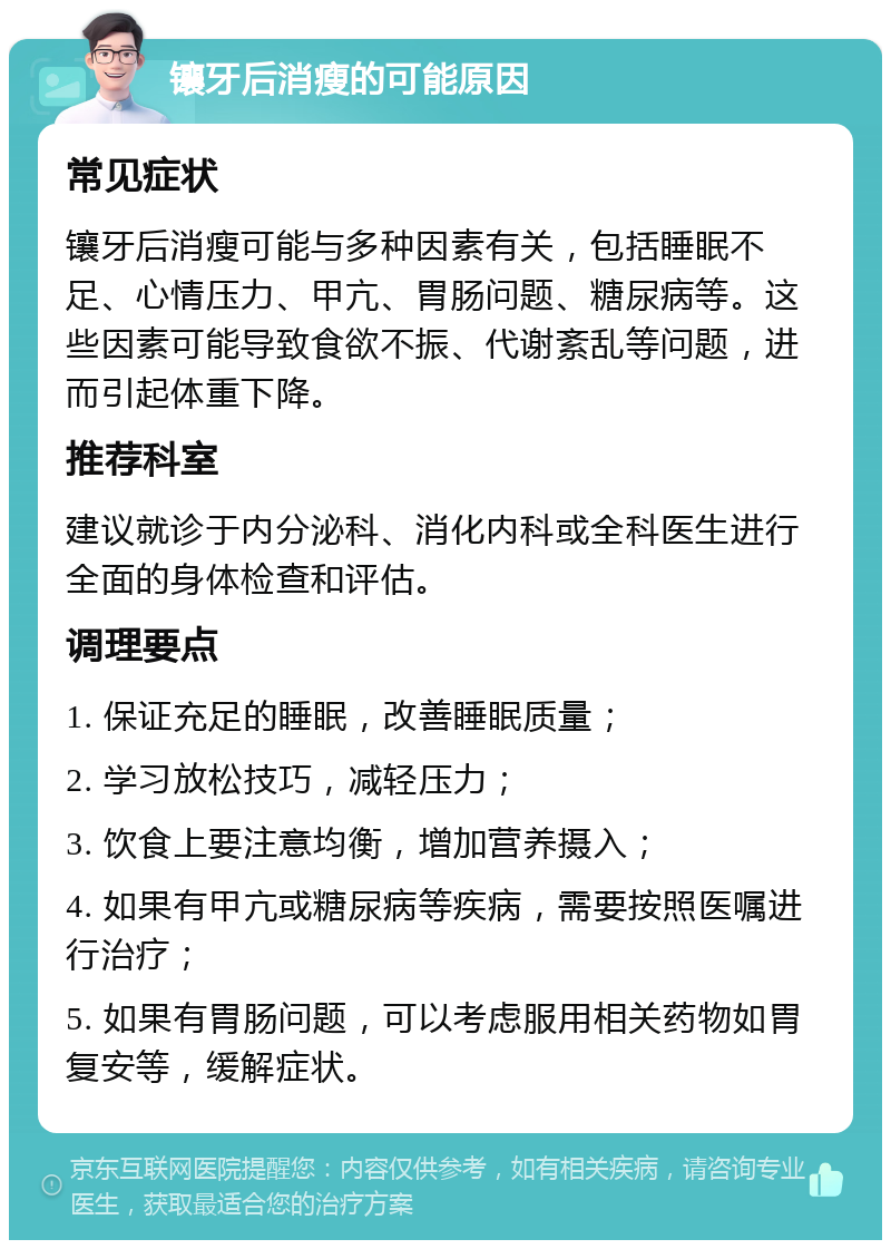 镶牙后消瘦的可能原因 常见症状 镶牙后消瘦可能与多种因素有关，包括睡眠不足、心情压力、甲亢、胃肠问题、糖尿病等。这些因素可能导致食欲不振、代谢紊乱等问题，进而引起体重下降。 推荐科室 建议就诊于内分泌科、消化内科或全科医生进行全面的身体检查和评估。 调理要点 1. 保证充足的睡眠，改善睡眠质量； 2. 学习放松技巧，减轻压力； 3. 饮食上要注意均衡，增加营养摄入； 4. 如果有甲亢或糖尿病等疾病，需要按照医嘱进行治疗； 5. 如果有胃肠问题，可以考虑服用相关药物如胃复安等，缓解症状。