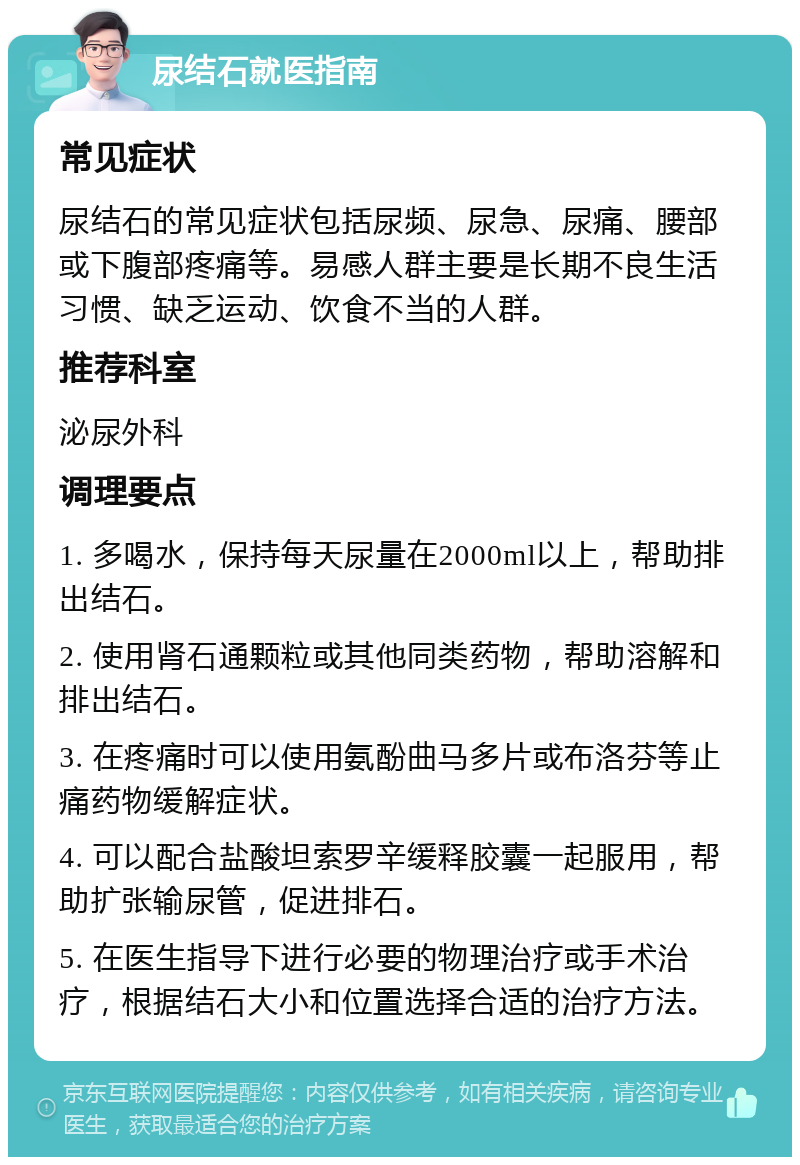 尿结石就医指南 常见症状 尿结石的常见症状包括尿频、尿急、尿痛、腰部或下腹部疼痛等。易感人群主要是长期不良生活习惯、缺乏运动、饮食不当的人群。 推荐科室 泌尿外科 调理要点 1. 多喝水，保持每天尿量在2000ml以上，帮助排出结石。 2. 使用肾石通颗粒或其他同类药物，帮助溶解和排出结石。 3. 在疼痛时可以使用氨酚曲马多片或布洛芬等止痛药物缓解症状。 4. 可以配合盐酸坦索罗辛缓释胶囊一起服用，帮助扩张输尿管，促进排石。 5. 在医生指导下进行必要的物理治疗或手术治疗，根据结石大小和位置选择合适的治疗方法。