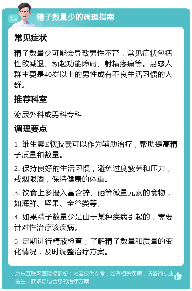 精子数量少的调理指南 常见症状 精子数量少可能会导致男性不育，常见症状包括性欲减退、勃起功能障碍、射精疼痛等。易感人群主要是40岁以上的男性或有不良生活习惯的人群。 推荐科室 泌尿外科或男科专科 调理要点 1. 维生素E软胶囊可以作为辅助治疗，帮助提高精子质量和数量。 2. 保持良好的生活习惯，避免过度疲劳和压力，戒烟限酒，保持健康的体重。 3. 饮食上多摄入富含锌、硒等微量元素的食物，如海鲜、坚果、全谷类等。 4. 如果精子数量少是由于某种疾病引起的，需要针对性治疗该疾病。 5. 定期进行精液检查，了解精子数量和质量的变化情况，及时调整治疗方案。