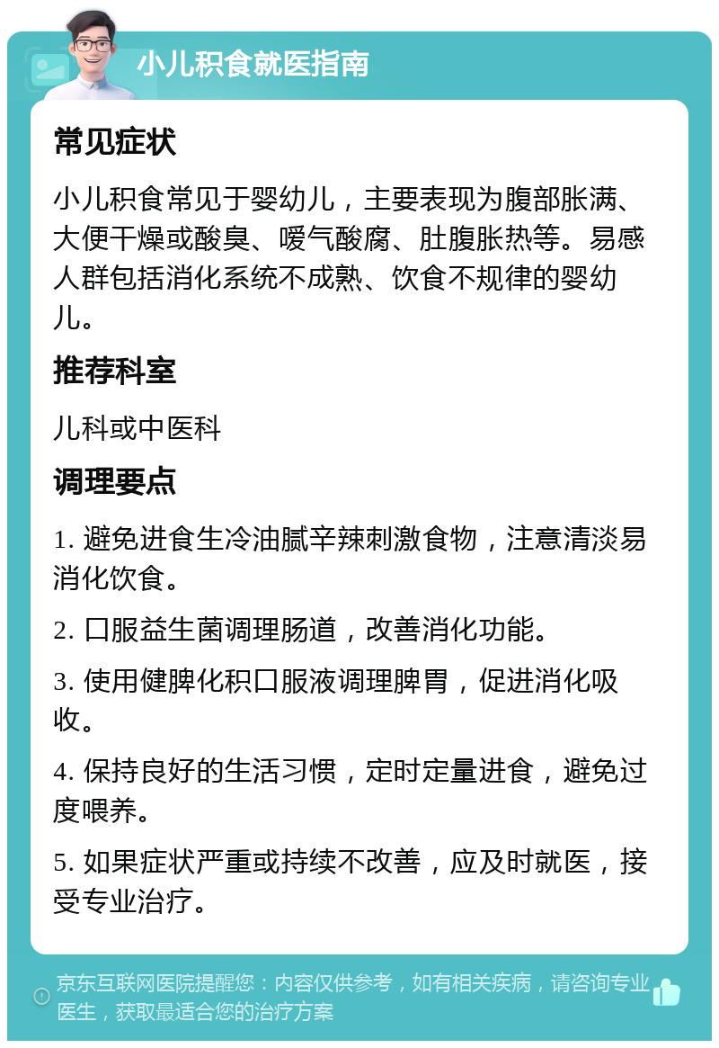 小儿积食就医指南 常见症状 小儿积食常见于婴幼儿，主要表现为腹部胀满、大便干燥或酸臭、嗳气酸腐、肚腹胀热等。易感人群包括消化系统不成熟、饮食不规律的婴幼儿。 推荐科室 儿科或中医科 调理要点 1. 避免进食生冷油腻辛辣刺激食物，注意清淡易消化饮食。 2. 口服益生菌调理肠道，改善消化功能。 3. 使用健脾化积口服液调理脾胃，促进消化吸收。 4. 保持良好的生活习惯，定时定量进食，避免过度喂养。 5. 如果症状严重或持续不改善，应及时就医，接受专业治疗。