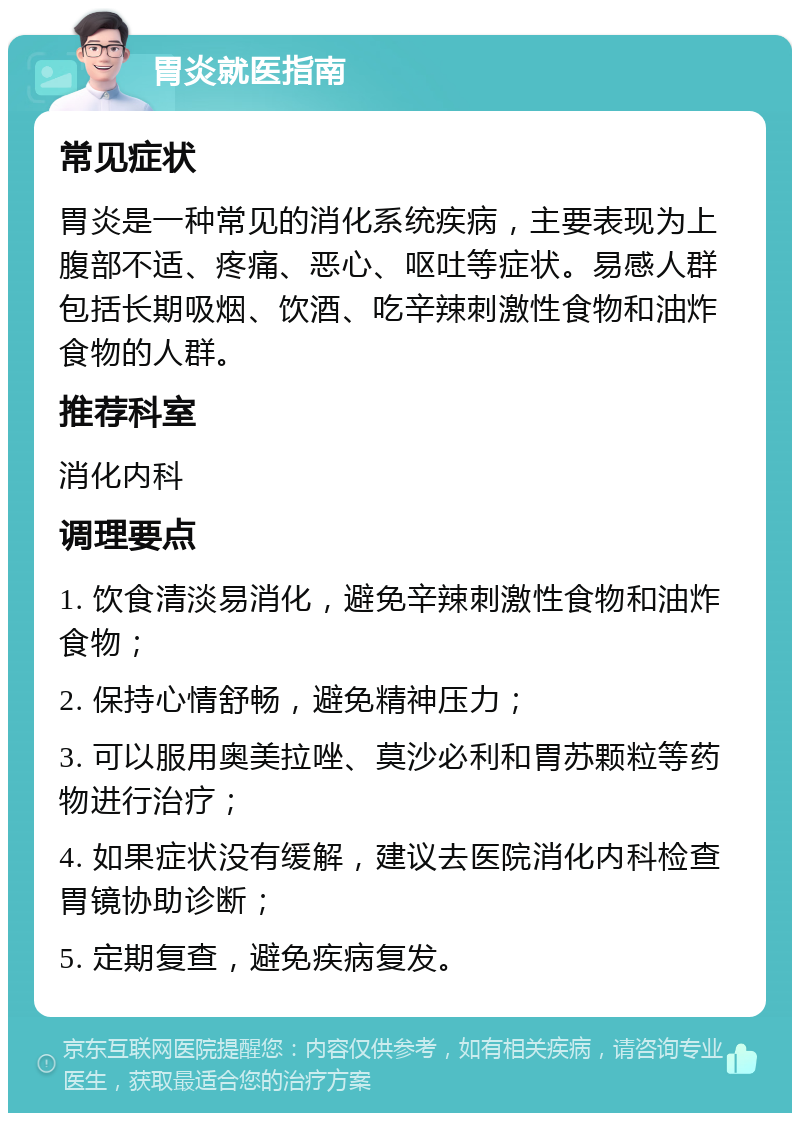 胃炎就医指南 常见症状 胃炎是一种常见的消化系统疾病，主要表现为上腹部不适、疼痛、恶心、呕吐等症状。易感人群包括长期吸烟、饮酒、吃辛辣刺激性食物和油炸食物的人群。 推荐科室 消化内科 调理要点 1. 饮食清淡易消化，避免辛辣刺激性食物和油炸食物； 2. 保持心情舒畅，避免精神压力； 3. 可以服用奥美拉唑、莫沙必利和胃苏颗粒等药物进行治疗； 4. 如果症状没有缓解，建议去医院消化内科检查胃镜协助诊断； 5. 定期复查，避免疾病复发。