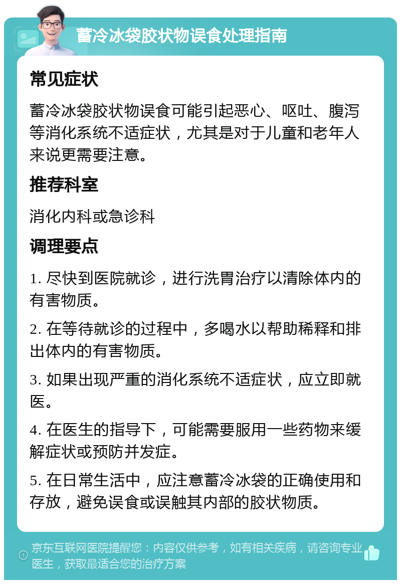 蓄冷冰袋胶状物误食处理指南 常见症状 蓄冷冰袋胶状物误食可能引起恶心、呕吐、腹泻等消化系统不适症状，尤其是对于儿童和老年人来说更需要注意。 推荐科室 消化内科或急诊科 调理要点 1. 尽快到医院就诊，进行洗胃治疗以清除体内的有害物质。 2. 在等待就诊的过程中，多喝水以帮助稀释和排出体内的有害物质。 3. 如果出现严重的消化系统不适症状，应立即就医。 4. 在医生的指导下，可能需要服用一些药物来缓解症状或预防并发症。 5. 在日常生活中，应注意蓄冷冰袋的正确使用和存放，避免误食或误触其内部的胶状物质。