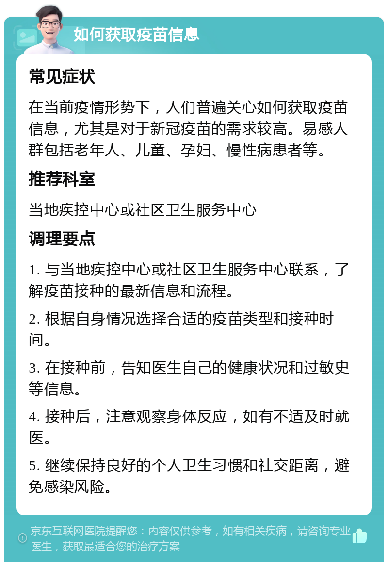 如何获取疫苗信息 常见症状 在当前疫情形势下，人们普遍关心如何获取疫苗信息，尤其是对于新冠疫苗的需求较高。易感人群包括老年人、儿童、孕妇、慢性病患者等。 推荐科室 当地疾控中心或社区卫生服务中心 调理要点 1. 与当地疾控中心或社区卫生服务中心联系，了解疫苗接种的最新信息和流程。 2. 根据自身情况选择合适的疫苗类型和接种时间。 3. 在接种前，告知医生自己的健康状况和过敏史等信息。 4. 接种后，注意观察身体反应，如有不适及时就医。 5. 继续保持良好的个人卫生习惯和社交距离，避免感染风险。