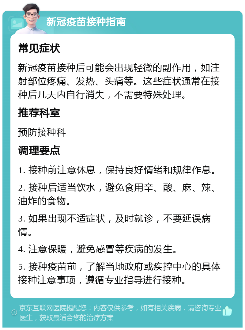 新冠疫苗接种指南 常见症状 新冠疫苗接种后可能会出现轻微的副作用，如注射部位疼痛、发热、头痛等。这些症状通常在接种后几天内自行消失，不需要特殊处理。 推荐科室 预防接种科 调理要点 1. 接种前注意休息，保持良好情绪和规律作息。 2. 接种后适当饮水，避免食用辛、酸、麻、辣、油炸的食物。 3. 如果出现不适症状，及时就诊，不要延误病情。 4. 注意保暖，避免感冒等疾病的发生。 5. 接种疫苗前，了解当地政府或疾控中心的具体接种注意事项，遵循专业指导进行接种。