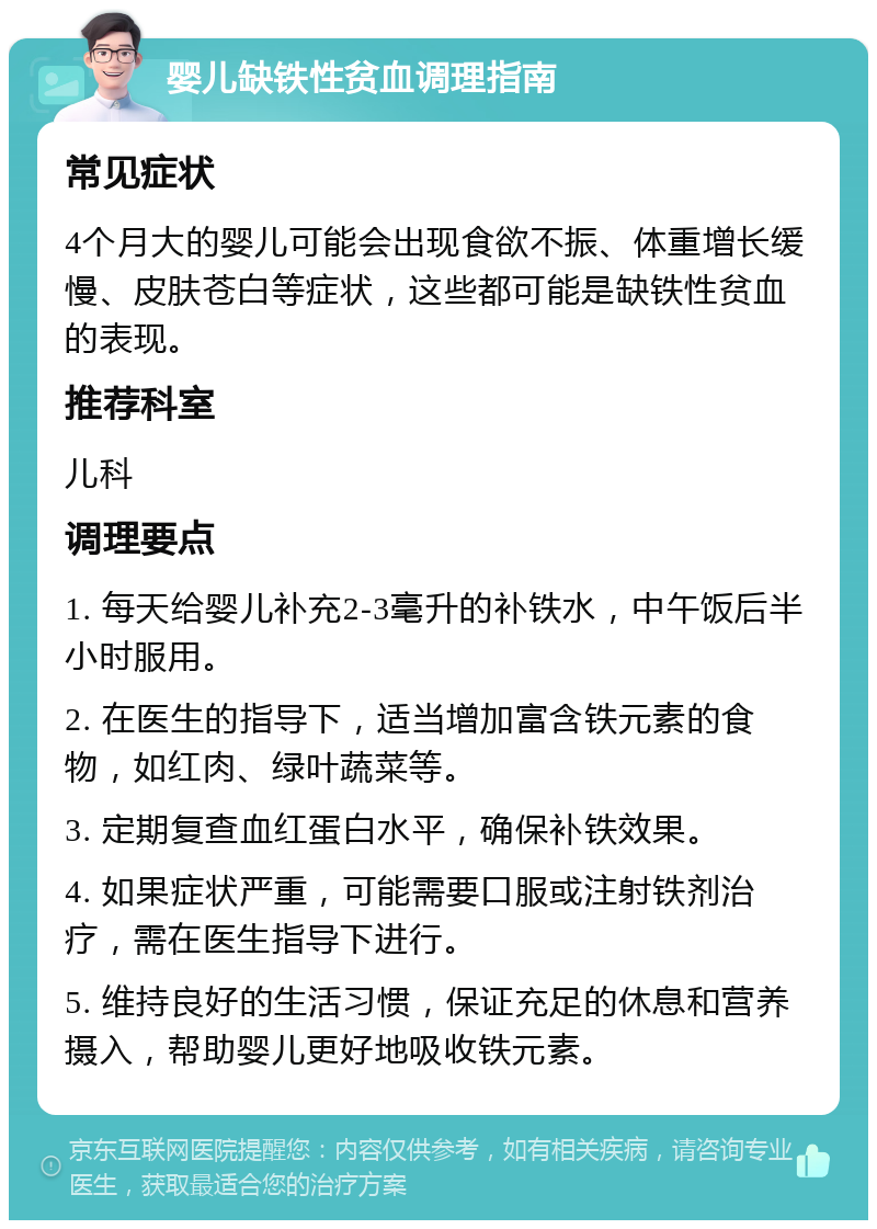 婴儿缺铁性贫血调理指南 常见症状 4个月大的婴儿可能会出现食欲不振、体重增长缓慢、皮肤苍白等症状，这些都可能是缺铁性贫血的表现。 推荐科室 儿科 调理要点 1. 每天给婴儿补充2-3毫升的补铁水，中午饭后半小时服用。 2. 在医生的指导下，适当增加富含铁元素的食物，如红肉、绿叶蔬菜等。 3. 定期复查血红蛋白水平，确保补铁效果。 4. 如果症状严重，可能需要口服或注射铁剂治疗，需在医生指导下进行。 5. 维持良好的生活习惯，保证充足的休息和营养摄入，帮助婴儿更好地吸收铁元素。