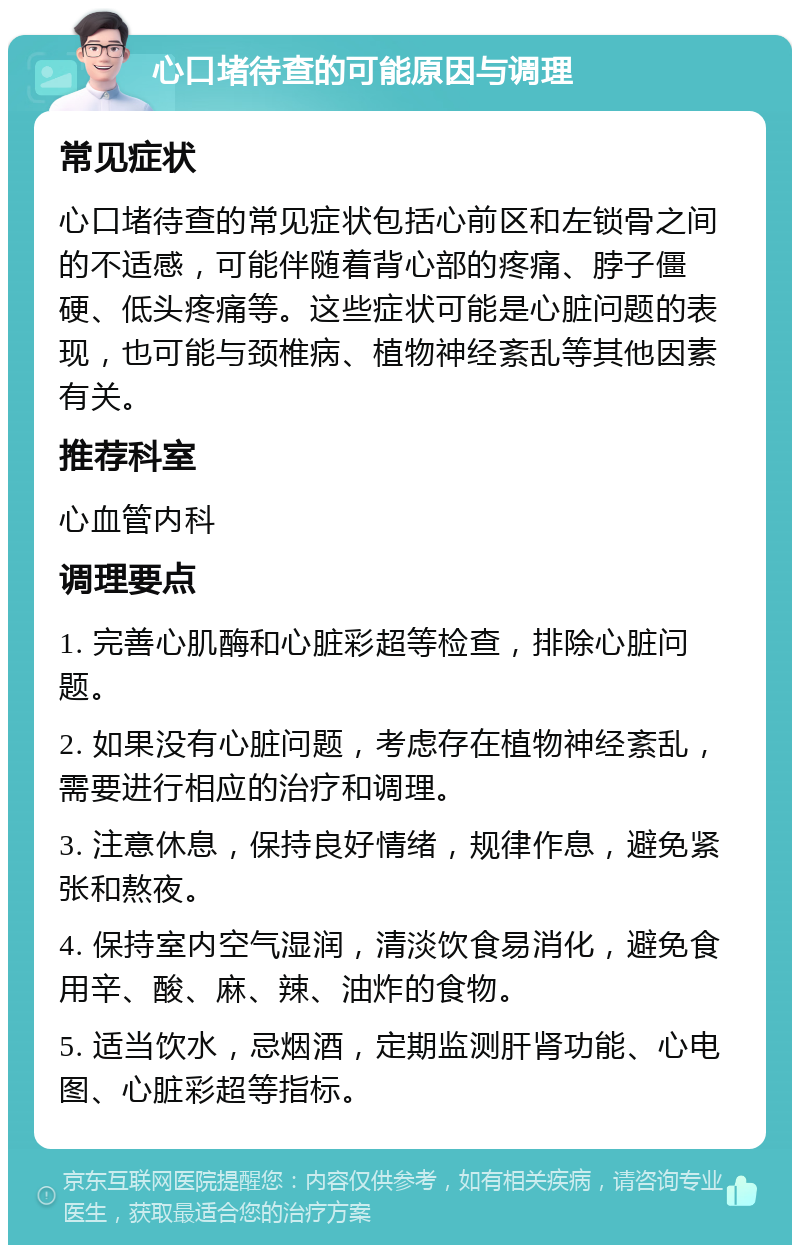 心口堵待查的可能原因与调理 常见症状 心口堵待查的常见症状包括心前区和左锁骨之间的不适感，可能伴随着背心部的疼痛、脖子僵硬、低头疼痛等。这些症状可能是心脏问题的表现，也可能与颈椎病、植物神经紊乱等其他因素有关。 推荐科室 心血管内科 调理要点 1. 完善心肌酶和心脏彩超等检查，排除心脏问题。 2. 如果没有心脏问题，考虑存在植物神经紊乱，需要进行相应的治疗和调理。 3. 注意休息，保持良好情绪，规律作息，避免紧张和熬夜。 4. 保持室内空气湿润，清淡饮食易消化，避免食用辛、酸、麻、辣、油炸的食物。 5. 适当饮水，忌烟酒，定期监测肝肾功能、心电图、心脏彩超等指标。