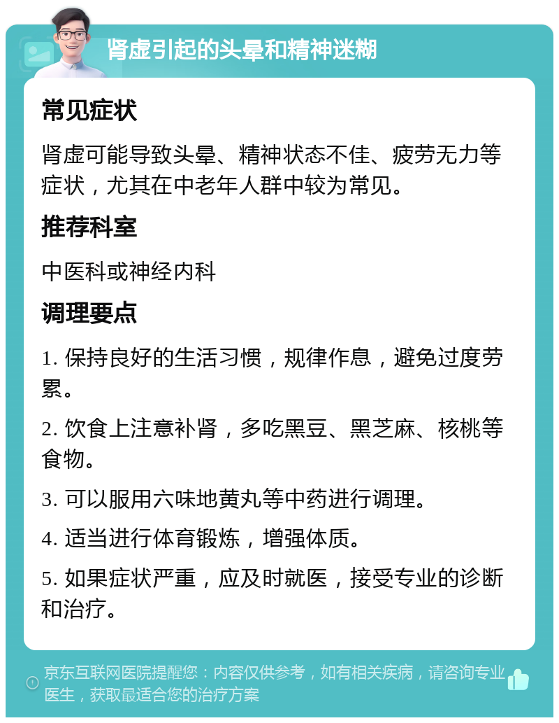 肾虚引起的头晕和精神迷糊 常见症状 肾虚可能导致头晕、精神状态不佳、疲劳无力等症状，尤其在中老年人群中较为常见。 推荐科室 中医科或神经内科 调理要点 1. 保持良好的生活习惯，规律作息，避免过度劳累。 2. 饮食上注意补肾，多吃黑豆、黑芝麻、核桃等食物。 3. 可以服用六味地黄丸等中药进行调理。 4. 适当进行体育锻炼，增强体质。 5. 如果症状严重，应及时就医，接受专业的诊断和治疗。